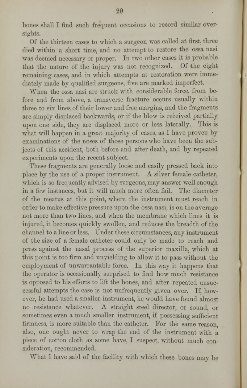 bones shall I find such frequent occasions to record similar over- sights. Of the thirteen cases to which a surgeon was called at first, three died within a short time, and no attempt to restore the ossa nasi was deemed necessary or proper. In two other cases it is probable that the nature of the injury was not recognized. Of the eight remaining cases, and in which attempts at restoration were imme- diately made by qualified surgeons, five are marked imperfect. When the ossa nasi are struck with considerable force, from be- fore and from above, a transverse fracture occurs usually within three to six lines of their lower and free margins, and the fragments are simply displaced backwards, or if the blow is received partially upon one side, they are displaced more or less laterally. This is what will happen in a great majority of cases, as I have proven by examinations of the noses of those persons who have been the sub- jects of this accident, both before and after death, and by repeated experiments upon the recent subject. These fragments are generally loose and easily pressed back into place by the use of a proper instrument. A silver female catheter, which is so frequently advised by surgeons, may answer well enough in a few instances, but it will much more often fail. The diameter of the meatus at this point, where the instrument must reach in order to make effective pressure upon the ossa nasi, is on the average not more than two lines, and when the membrane which lines it is injured, it becomes quickly swollen, and reduces the breadth of the channel to a line or less. Under these circumstances, any instrument of the size of a female catheter could only be made to reach and press against the nasal process of the superior maxilla, which at this point is too firm and unyielding to allow it to pass without the employment of unwarrantable force. In this way it happens that the operator is occasionally surprised to find how much resistance is opposed to his efforts to lift the bones, and after repeated unsuc- cessful attempts the case is not unfrequently given over. If, how- ever, he had used a smaller instrument, he would have found almost no resistance whatever. A straight steel director, or sound, or sometimes even a much smaller instrument, if possessing sufficient firmness, is more suitable than the catheter. For the same reason, also, one ought never to wrap the end of the instrument with a piece of cotton cloth as some have, I suspect, without much con- sideration, recommended. What I have said of the facility with which these bones may be