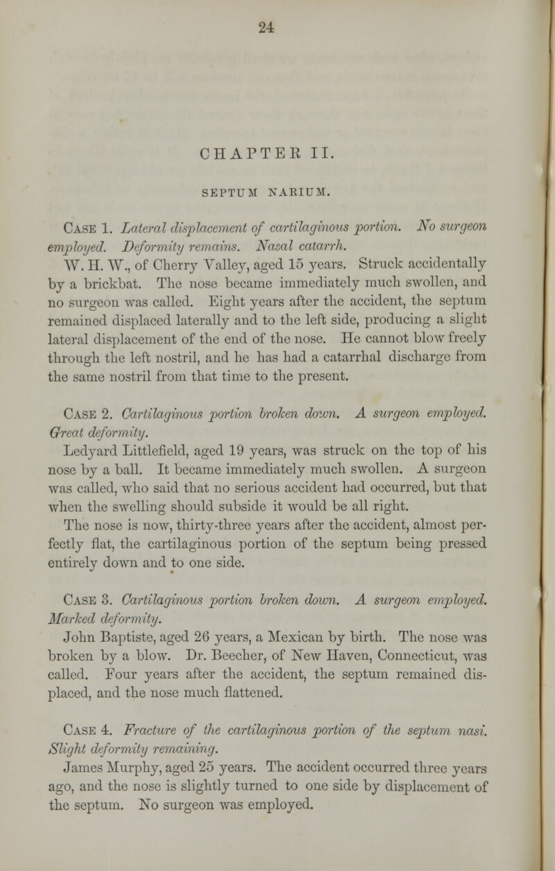 CHAPTEB II. SEPTUM NARIUM. CASE 1. Lateral displacement of cartilaginous portion. No surgeon employed. Deformity remains. Nasal catarrh. W. H. W., of Cherry Valley, aged 15 years. Struck accidentally by a brickbat. The nose became immediately much swollen, and no surgeon was called. Eight years after the accident, the septum remained displaced laterally and to the left side, producing a slight lateral displacement of the end of the nose. He cannot blow freely through the left nostril, and he has had a catarrhal discharge from the same nostril from that time to the present. Case 2. Cartilaginous portion broken down. A surgeon employed. Great deformity. Ledyard Littlefield, aged 19 years, was struck on the top of his nose by a ball. It became immediately much swollen. A surgeon was called, who said that no serious accident had occurred, but that when the swelling should subside it would be all right. The nose is now, thirty-three years after the accident, almost per- fectly fiat, the cartilaginous portion of the septum being pressed entirely down and to one side. Case 3. Cartilaginous portion broken down. A surgeon employed. Marlced deformity. John Baptiste, aged 26 years, a Mexican by birth. The nose was broken by a blow. Dr. Beecher, of New Haven, Connecticut, was called. Four years after the accident, the septum remained dis- placed, and the nose much flattened. Case 4. Fracture of the cartilaginous portion of the septum nasi. Slight deformity remaining. James Murphy, aged 25 years. The accident occurred three years ago, and the nose is slightly turned to one side by displacement of the septum. No surgeon was employed.