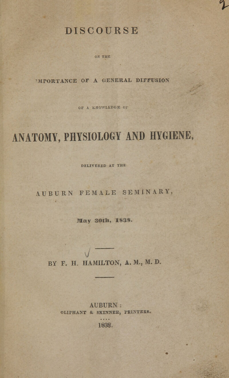 DISCOURSE MPORTANCE OF A GENERAL DIFFUSION OF A KNOWLEDGE Or ANATOMY, PHYSIOLOGY AND HYGIENE, DELIVERED AT THE AUBURN FEMALE SEMINARY May 30th, 183§. BY F. H. HAMILTON, A. M., M. D. AUBURN : OLIPHANT & SKINNER, PRINTERS. 1838.