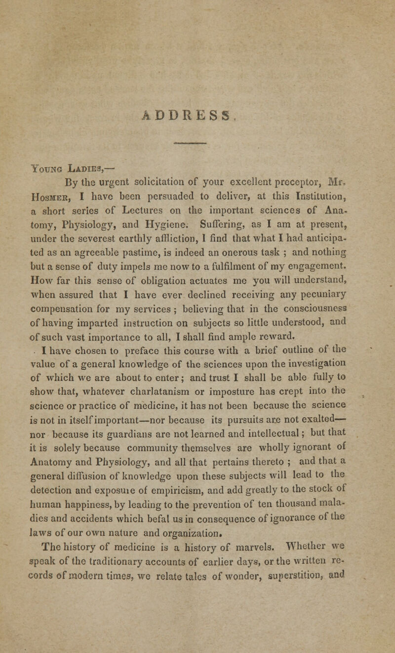 ADDRESS, fouNG Ladies,— By the urgent solicitation of your excellent preceptor, Mr, Hosmer, I have been persuaded to deliver, at this Institution, a short series of Lectures on the important sciences of Ana- tomy, Physiology, and Hygiene. Suffering, as I am at present, under the severest earthly affliction, 1 find that what I had anticipa- ted as an agreeable pastime, is indeed an onerous task ; and nothing but a sense of duty impels me now to a fulfilment of my engagement. How far this sense of obligation actuates me you will understand, when assured that I have ever declined receiving any pecuniary compensation for my services ; believing that in the consciousness of having imparted instruction on subjects so little understood, and of such vast importance to all, I shall find ample reward. I have chosen to preface this course with a brief outline of the value of a general knowledge of the sciences upon the investigation of which we are about to enter; and trust I shall be able fully to show that, whatever charlatanism or imposture has crept into the science or practice of medicine, it has not been because the science is not in itself important—nor because its pursuits are not exalted— nor because its guardians are not learned and intellectual; but that it is solely because community themselves are wholly ignorant of Anatomy and Physiology, and all that pertains thereto ; and that a general diffusion of knowledge upon these subjects will lead to the detection and exposuie of empiricism, and add greatly to the stock of human happiness, by leading to the prevention of ten thousand mala- dies and accidents which befal us in consequence of ignorance of the laws of our own nature and organization^ The history of medicine is a history of marvels. Whether we speak of the traditionary accounts of earlier days, or the written re- cords of modern times, we relate tales of wonder, superstition, and