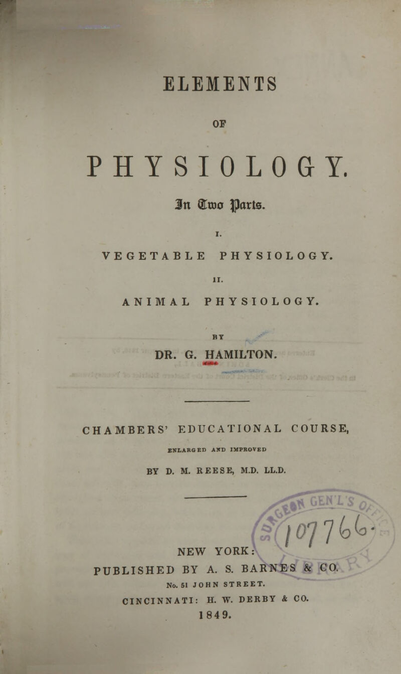 ELEMENTS OP PHYSIOLOGY. Jn ®too parts. VEGETABLE PHYSIOLOGY. ANIMAL PHYSIOLOGY. DR. G. HAMILTON. CHAMBERS' EDUCATIONAL COURSE, ENLARGED AXD IMPROVED BY D. M. REESE, M.D. LL.D. 45 NEW YORK PUBLISHED BY A. S. BARNES & CO. No. 51 JOHN STREET. CINCINNATI: H. W. DERBY A CO. 1849.