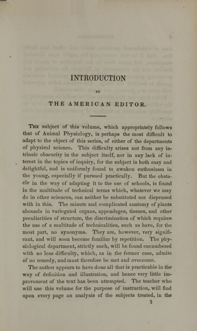INTRODUCTION THE AMERICAN EDITOR. The subject of this volume, which appropriately follows that of Animal Physiology, is perhaps the most difficult to adapt to the object of this series, of either of the departments of physical science. This difficulty arises not from any in- trinsic obscurity in the subject itself, nor in any lack of in- terest in the topics of inquiry, for the subject is both easy and delightful, and is uniformly found to awaken enthusiasm in the young, especially if pursued practically. But the obsta- cle in the way of adapting it to the use of schools, is found in the multitude of technical terms which, whatever we may do in other sciences, can neither be substituted nor dispensed with in this. The minute and complicated anatomy of plants abounds in variegated organs, appendages, tissues, and other peculiarities of structure, the discrimination of which requires the use of a multitude of technicalities, such as have, for the most part, no synonyms. They are, however, very signifi- cant, and will soon become familiar by repetition. The phy- siological department, strictly such, will be found encumbered with no less difficulty, which, as in the former case, admits of no remedy, and must therefore be met and oveicome. The author appears to have done all that is practicable in the way of definition and illustration, and hence very little im- provement of the text has been attempted. The teacher who will use this volume for the purpose of instruction, will find upon every page an analysis of the subjects treated, in the
