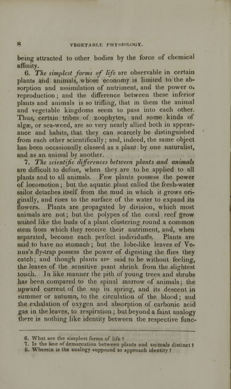 VEGETMIH-K I'llYM'M.OUY. being attracted to other bodies by the force of chemical affinity. 6. The simplest forms of life are observable in certain plants and animals, whose economy is limited to the ab- sorption and assimilation of nutriment, and the power Oi reproduction ; and the difference between these inferior plants and animals is so trifling, that in them the animal and vegetable kingdoms seem to pass into each other. Thus, certain tribes of zoophytes, and some kinds of algae, or sea-weed, are so very nearly allied both in appear- ance and habits, that they can scarcely be distinguished from each other scientifically; and, indeed, the same object has been occasionally classed as a plant by one naturalist, and as an animal by another. 7. The scientific differences between plants and animals are difficult to define, when they are to be applied to all plants and to all animals. Few plants possess the power of locomotion ; but the aquatic plant called the fresh-water sailor detaches itself from the mud in which it grows ori- ginally, and rises to the surface of the water to expand its flowers. Plants are propagated by division, which most animals are not; but the polypes of the coral reef grow united like the buds of a plant clustering round a common stem from which they receive their nutriment, and, when separated, become each perfect individuals. Plants are said to have no stomach ; but the lobe-like leaves of Ve- il us's fly-trap possess the power of digesting the flies they catch; and though plants are said to be without feeling, the leaves of the sensitive piant shrink from the slightest touch. In like manner the pith of young trees and shrubs has been compared to the spinal marrow of animals; the upward current of the sap in spring, and its descent in summer or autumn, to the circulation of the blood; and the exhalation of oxygen and absorption of carbonic acid gas in the leaves, to respiration ; but beyond a faint analogy there is nothing like identity between the respective func- 6. What are the simplest forms of life ? 7. Is the line of demarcation between plants and animals distinct t