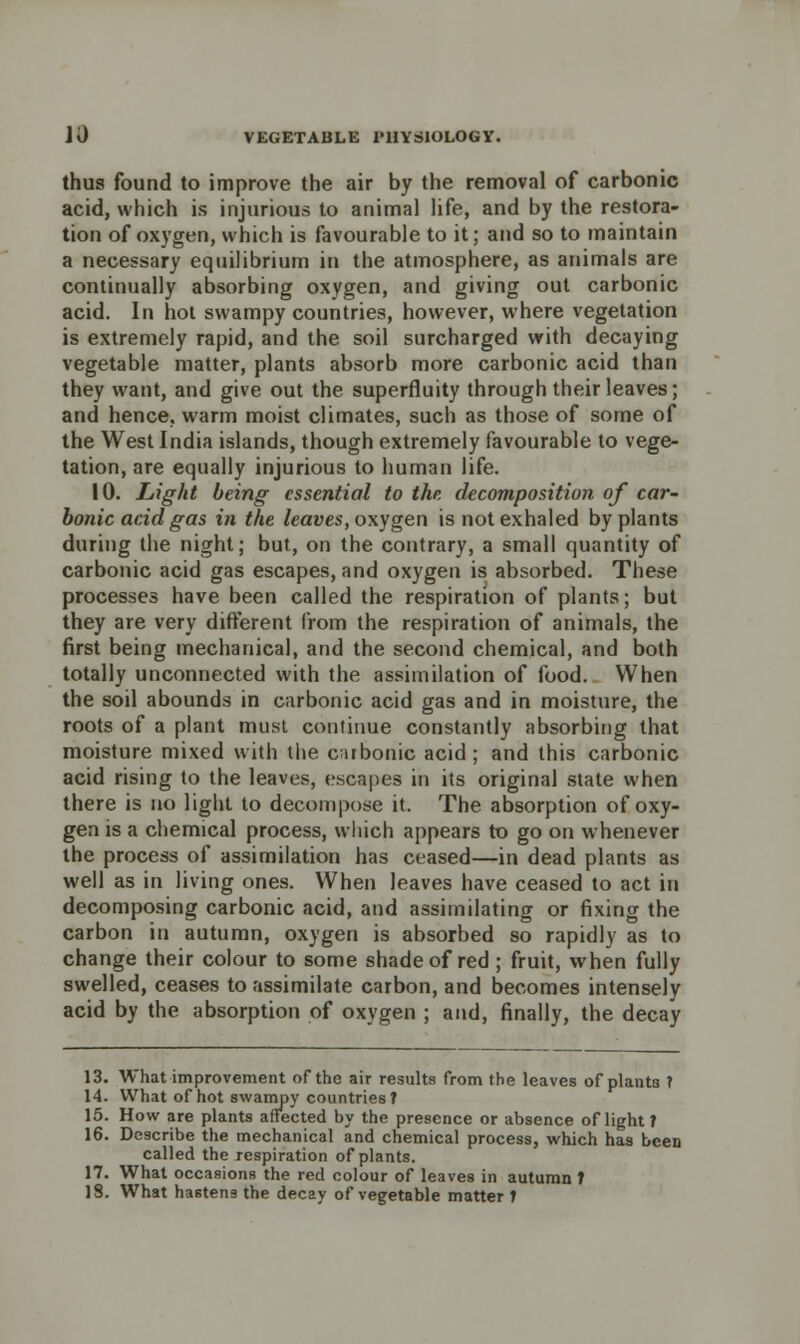 thus found to improve the air by the removal of carbonic acid, which is injurious to animal life, and by the restora- tion of oxygen, which is favourable to it; and so to maintain a necessary equilibrium in the atmosphere, as animals are continually absorbing oxygen, and giving out carbonic acid. In hot swampy countries, however, where vegetation is extremely rapid, and the soil surcharged with decaying vegetable matter, plants absorb more carbonic acid than they want, and give out the superfluity through their leaves; and hence, warm moist climates, such as those of some of the West India islands, though extremely favourable to vege- tation, are equally injurious to human life. 10. Light being essential to the decomposition of car- bonic acid gas in the leaves, oxygen is not exhaled by plants during the night; but, on the contrary, a small quantity of carbonic acid gas escapes, and oxygen is absorbed. These processes have been called the respiration of plants; but they are very different from the respiration of animals, the first being mechanical, and the second chemical, and both totally unconnected with the assimilation of food. When the soil abounds in carbonic acid gas and in moisture, the roots of a plant must continue constantly absorbing that moisture mixed with the carbonic acid; and this carbonic acid rising to the leaves, escapes in its original state when there is no light to decompose it. The absorption of oxy- gen is a chemical process, which appears to go on whenever the process of assimilation has ceased—in dead plants as well as in living ones. When leaves have ceased to act in decomposing carbonic acid, and assimilating or fixing the carbon in autumn, oxygen is absorbed so rapidly as to change their colour to some shade of red ; fruit, when fully swelled, ceases to assimilate carbon, and becomes intensely acid by the absorption of oxygen ; and, finally, the decay 13. What improvement of the air results from the leaves of plants T 14. What of hot swampy countries T 15. How are plants affected by the presence or absence of light? 16. Describe the mechanical and chemical process, which has been called the respiration of plants. 17. What occasions the red colour of leaves in autumn T 18. What hastens the decay of vegetable matter t