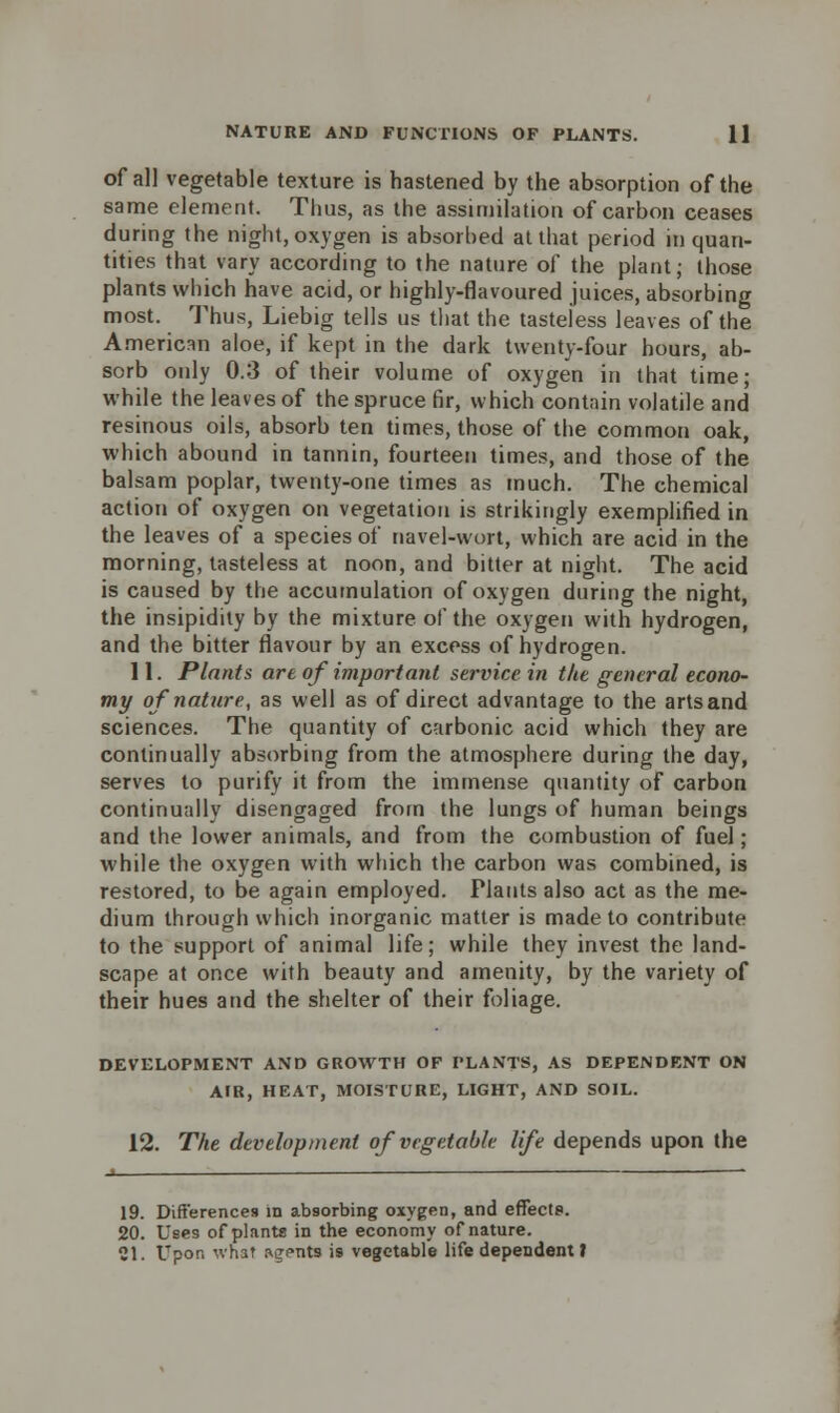 of all vegetable texture is hastened by the absorption of the same element. Thus, as the assimilation of carbon ceases during the night, oxygen is absorbed at that period in quan- tities that vary according to the nature of the plant; those plants which have acid, or highly-flavoured juices, absorbing most. Thus, Liebig tells us that the tasteless leaves of the American aloe, if kept in the dark twenty-four hours, ab- sorb only 0.3 of their volume of oxygen in that time; while the leaves of the spruce fir, which contain volatile and resinous oils, absorb ten times, those of the common oak, which abound in tannin, fourteen times, and those of the balsam poplar, twenty-one times as much. The chemical action of oxygen on vegetation is strikingly exemplified in the leaves of a species of navel-wort, which are acid in the morning, tasteless at noon, and bitter at night. The acid is caused by the accumulation of oxygen during the night, the insipidity by the mixture of the oxygen with hydrogen, and the bitter flavour by an excess of hydrogen. 11. Plants are of important service in the general econo- my of nature, as well as of direct advantage to the arts and sciences. The quantity of carbonic acid which they are continually absorbing from the atmosphere during the day, serves to purify it from the immense quantity of carbon continually disengaged from the lungs of human beings and the lower animals, and from the combustion of fuel; while the oxygen with which the carbon was combined, is restored, to be again employed. Plants also act as the me- dium through which inorganic matter is made to contribute to the support of animal life; while they invest the land- scape at once with beauty and amenity, by the variety of their hues and the shelter of their foliage. DEVELOPMENT AND GROWTH OF PLANTS, AS DEPENDENT ON AIR, HEAT, MOISTURE, LIGHT, AND SOIL. 12. The development of vegetable life depends upon the 19. Differences in absorbing oxygen, and effects. 20. Use9 of planta in the economy of nature. 21. Upon what agents is vegetable life dependent t