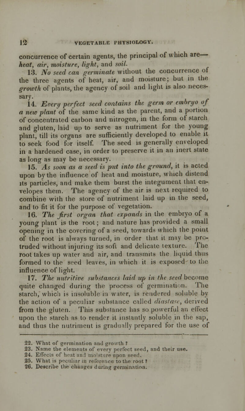 concurrence of certain agents, the principal of which are— heat, air, moisture, light, and soil. 13. No seed can germinate without the concurrence of the three agents of heat, air, and moisture; but in the growth of plants, the agency of soil and light is also neces- sary. 14. Enery perfect seed contains the germ or embryo of a new plant of the same kind as the parent, and a portion of concentrated carbon and nitrogen, in the form of starch and gluten, laid up to serve as nutriment for the young plant, till its organs are sufficiently developed to enable it to seek food for itself. The seed is generally enveloped in a hardened case, in order to preserve it in an inert state as long as may be necessary. 15. As soon as a seed is put into the ground, it is acted upon by the influence of heat and moisture, which distend its particles, and make them burst the integument that en- velopes them. The agency of the air is next required to combine with the store of nutriment laid up in the seed, and to fit it for the purpose of vegetation. 16. The first organ that expands in the embryo of a young plant is the root; and nature has provided a small opening in the covering of a seed, towards which the point of the root is always turned, in order that it may be pro- truded without injuring its soft and delicate texture. The root takes up water and air, and transmits the liquid thus formed to the seed leaves, in which it is exposed-to the influence of light. 17. The nutritive substances laid up in the seed become quite changed during the process of germination. The starch, which is insoluble in water, is rendered soluble by the action of a peculiar substance called diastase, derived from the gluten. This substance has so powerful an effect upon the starch as to render it instantly soluble in the sap, and thus the nutriment is gradually prepared for the use of 22. What of germination and growth ? 23. Name the elements of every perfect seed, and their use. 24. Effects of heat and moisture upon seed. 25. What is peculiar in reference to the root t 26. Describe the changes during germination.