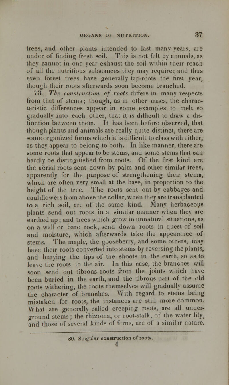 trees, and other plants intended to last many years, are under of finding fresh soil. This is not felt by annuals, as they cannot in one year exhaust the soil within their reach of all the nutritious substances they may require; and thus even (brest trees have generally tap-roots the first year, though their roots afterwards soon become branched. 73. The construction of roots differs in many respects from that of stems; though, as in other cases, the charac- teristic differences appear in some examples to melt so gradually into each other, that it is difficult to draw a dis- tinction between them. It has been before observed, that though plants and animals are really quite distinct, there are some organized forms which it is difficult to class with either, as they appear to belong to both. In like manner, there are some roots that appear to be stems, and some stems that can hardly be distinguished from roots. Of the first kind are the aerial roots sent down by palm and other similar trees, apparently for the purpose of strengthening their stemg, which are often very small at the base, in proportion to the height of the tree. The roots sent out by cabbages and cauliflowers from above the collar, when they are transplanted to a rich soil, are of the same kind. Many herbaceous plants send out roots in a similar manner when they are earthed up; and trees which grow in unnatural situations, as on a wall or bare rock, send down roots in quest of soil and moisture, which afterwards take the appearance of stems. The maple, the gooseberry, and some others, may have their roots converted into stems by reversing the plants, and burying the tips of the shoots in the earth, so as to leave the roots in the air. In this case, the branches will soon send out fibrous roots from the joints which have been buried in the earth, and the fibrous part of the old roots withering, the roots themselves will gradually assume the character of branches. With regard to stems being mistaken for roots, the instances are still more common. What are generally called creeping roots, are all under- ground stems; the rhizoma, or root-stalk, of the water lily, and those of several kinds of fins, are of a similar nature. 80. Singular construction of roots.