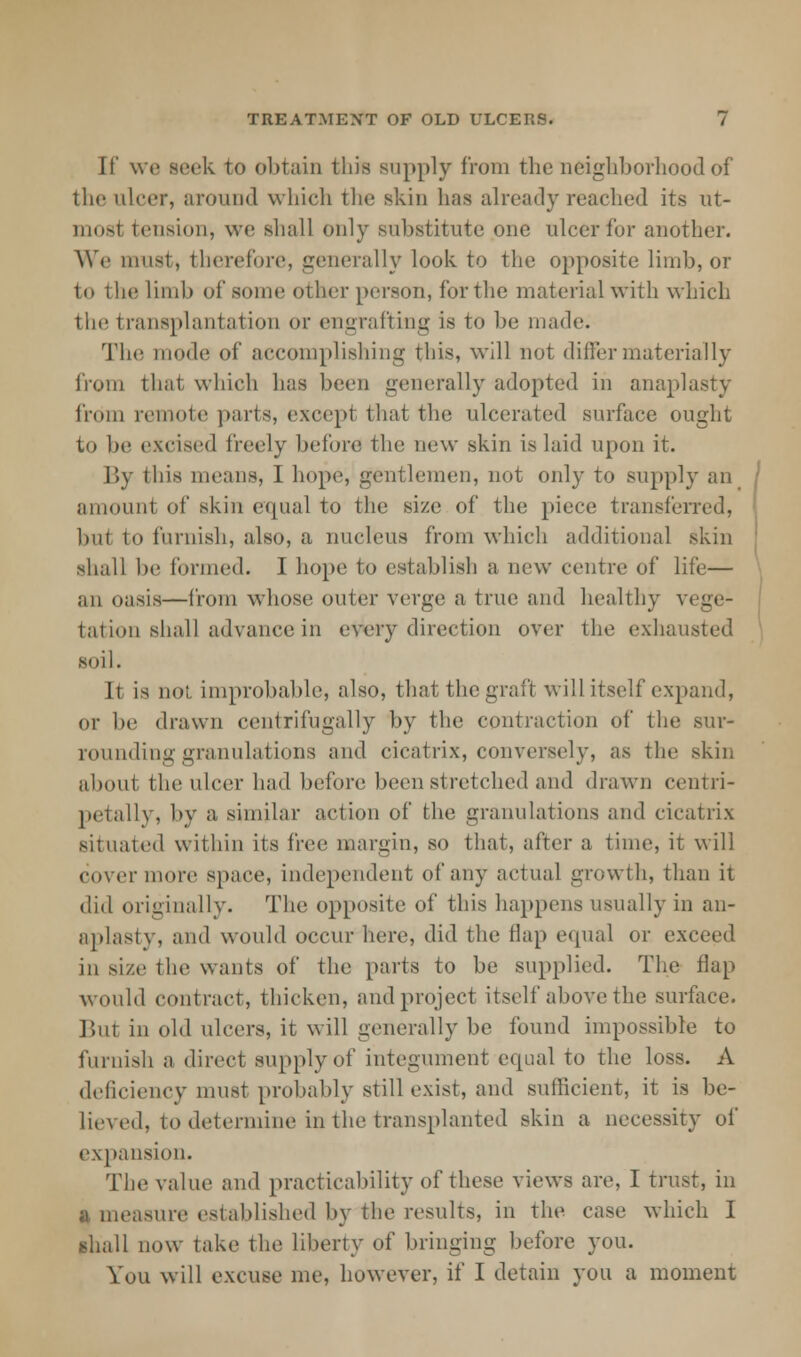 If we seek to obtain this supply from the neighborhood of the ulcer, around which the skin has already reached its ut- most tension, we shall only substitute one ulcer for another. We must, therefore, generally look to the opposite limb, or to the limb of some other person, for the material with which ilie transplantation or engrafting is to be made. The mode of accomplishing this, will not differ materially from that which has been generally adopted in anaplasty from remote parts, except that the ulcerated surface ought to be excised freely before the new skin is laid upon it. By this means, I hope, gentlemen, not only to supply an amount of skin equal to tin; size of the piece transferred, but to furnish, also, a nucleus from which additional skin shall be formed. I hope to establish a new centre of life— an oasis—from whose outer verge a true and healthy vege- tation shall advance in every direction over the exhausted soil. It is not improbable, also, that the graft will itself expand, or be drawn centrifugally by the contraction of tin; sur- rounding granulations and cicatrix, conversely, as the skin about the ulcer had before been stretched and drawn centri- petally, by a similar action of the granulations and cicatrix situated within its free margin, so that, after a time, it will cover more space, independent of any actual growth, than it did originally. The opposite of this happens usually in an- aplasty, ami would occur here, did the flap equal or exceed in size the wants of the parts to be supplied. The flap would contract, thicken, and project itself above the surface. But in old ulcers, it will generally be found impossible to furnish a direct supply of integument equal to the loss. A deficiency must probably still exist, and sufficient, it is be- lieved, to determine in the transplanted skin a necessity of expansion. The value and practicability of these views are, I trust, in a measure established by the results, in the case which I shall now take the liberty of bringing before you. You will excuse me, however, if I detain you a moment