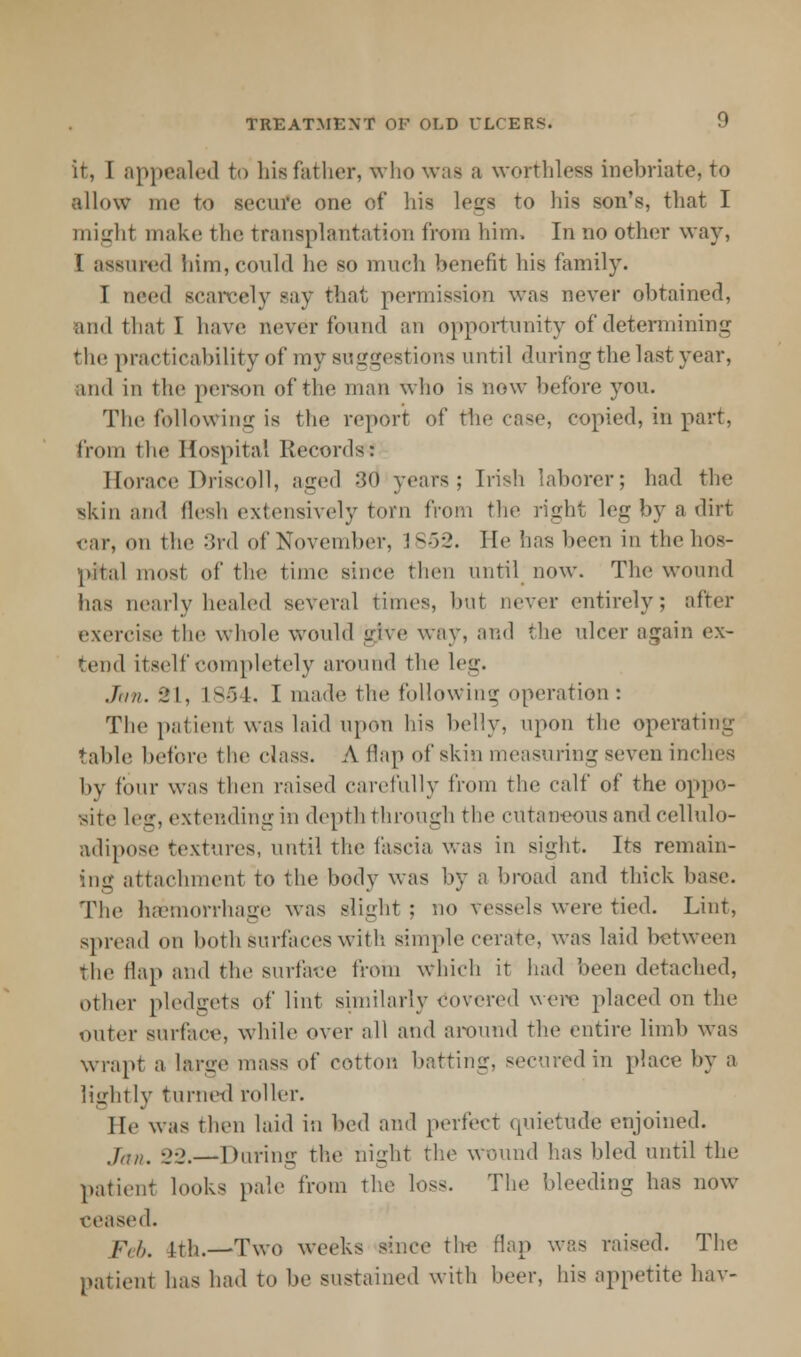 it, I appealed to his father, who waa a worthless inebriate, to allow me to secure one of his legs to his son's, that I might make the transplantation from him, In no other way, I assured him, could he so much benefit his family. I need scarcely say that permission was never obtained, and that I have never found an opportunity of determining the practicability of my suggestions until during the last year, and in the pei-sou of the man who is now before you. The following is the report of the case, copied, in part, from the Hospital Records: Horace Driscoll, aged :><> years; [rish laborer; had the skin and flesh extensively torn from the rigb.1 leg by a dirt ear, mi the 3rd of November, 1.852. He has been in the hos- pital most of the time since then until now. The wound has nearly healed several limes, but never entirely; after exercise the whole would give way, and the nicer again ex- tend itself completely around the leg. .Inn. 91, 1854, I made the following operation: The patient was laid upon his belly, upon the operating table before the class. A flap of skin measuring seven inches by four was then raised carefully from the calf of the oppo- site leg, extending in depth through the cutaneous and cellulo- adipose textures, until the fascia was in sight. Its remain- ing attachment to the body was by a broad and thick base. The heemorrhage was Blight : no vessels were tied. Lint, spread on both surfaces with, simple cerate, was laid between the flap and the surface from Which it had been detached, other pledgets of lint similarly Covered were placed on the outer surface, while over all and around the entire limb was wrapt a large mass of cotton batting, secured in place by a lightly turned roller. He was then laid in feed and perfect quietude enjoined. jaKt -2-2.— During the night the wound has bled until the patient looks pale from the loss. The bleeding has now ceased. feh, 1th.—Two weeks since tire flap was raised. The patient has had to be sustained with beer, his appetite bar-