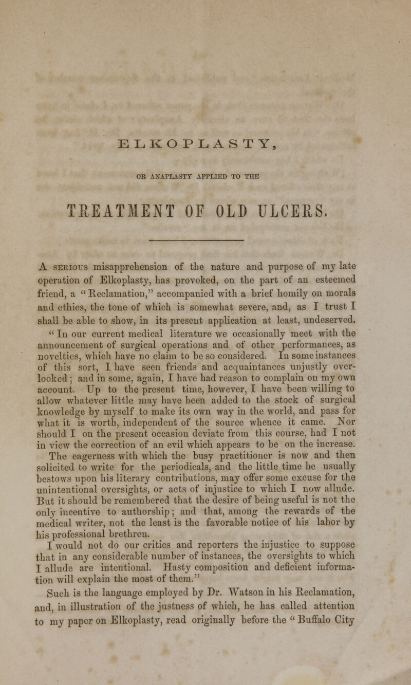 OR ANAPLASTY APPLIED TO THE TREATMENT OF OLD ULCERS, A serious misapprehension of the nature and purpose of my late operation of Elkoplasty, has provoked, on the part of an esteemed friend, a  Reclamation, accompanied with a brief homily on morals and ethics, the tone of which is somewhat severe, and, as I trust I shall be able to show, in its present application at least, undeserved.  In our current medical literature we occasionally meet with the announcement of surgical operations and of other performances, as novelties, which have no claim to be so considered. In some instances of this sort, I have seen friends and acquaintances unjustly over- looked ; and in some, again, I have had reason to complain on my own account. Up to the present time, however, I have been willing to allow whatever little may have been added to the stock of surgical knowledge by myself to make its own way in the world, and pass for what it is worth, independent of the source whence it came. Nor should I on the present occasion deviate from this course, had I not in view the correction of an evil which appears to be on the increase. The eagerness with which the busy practitioner is now and then solicited to write for the periodicals, and the little time he usually bestows upon his literary contributions, may offer some excuse for the unintentional oversights, or acts of injustice to which I now allude. But it should be remembered that the desire of being useful is not the onlv incentive to authorship; and that, among the rewards of the medical writer, not the least is the favorable notice of his labor by his professional brethren. I would not do our critics and reporters the injustice to suppose that in any considerable number of instances, the oversights to which I allude are intentional. Hasty composition and deficient informa- tion will explain the most of them. Such is the language employed by Dr. Watson in his Reclamation, and in illustration of the justness of which, he has called attention to my paper on Elkoplasty, read originally before the  Buffalo City