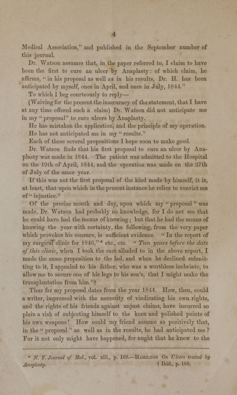 Medical Association, and published in the September number of this journal. Dr. Watson assumes that, in the paper referred to, I claim to have been the first to cure an ulcer by Anaplasty: of which claim, he affirms,  in his proposal as well as in his results, Dr. H. has been anticipated by myself, once in April, and once in July, 1844. To which I beg courteously to reply— (Waiving for the present the inaccuracy of the statement, that I have at any time offered such a claim) Dr. Watson did not anticipate me in my  proposal to cure ulcers by Anaplasty. He has mistaken the application, and the principle of my operation. He has not anticipated me in my  results. Each of these several propositions I hope soon to make good. Dr. Watson finds that his first proposal to cure an ulcer by Ana- plasty was made in 1844. The patient was admitted to the Hospital on the 19th of April, 1844, and the operation was made on the 27th of Jnly of the same year. If this was not the first proposal of the kind made by himself, it is, at least, that upon which in the present instance he relies to convict me of injustice. Of the precise month and day, upon which my  proposal  was made, Dr. Watson had probably no knowledge, for I do not see that he could have had the means of knowing; but that he had the means of knowing the year with certainty, the following, from the very paper which provokes his censure, is sufficient evidence.  In the report of my surgical clinic for 1846,* etc., etc.  Tivo years before the date of this clinic, when I took the cast alluded to in the above report, I made the same proposition to the lad, and when he declined submit- ting to it, I appealed to his father, who was a worthless inebriate, to allow me to secure one of his legs to his son's, that I might make the transplantation from him.f Thus far my proposal dates from the year 1844. How, then, could a writer, impressed with the necessity of vindicating his own rights, and the rights of his friends against unjust claims, have incurred so plain a risk of subjecting himself to the keen and polished points of his own weapons! How could my friend assume so positively that, in the  proposal  as well as in the results, he had anticipated me ? For it not only might have happened, for aught that he knew to the * N. Y. Journal of Med., vol. xiii., p. 1GS.—Hamilton On Ulcers treated by Anaplasty. t Ibid-, P- 168.