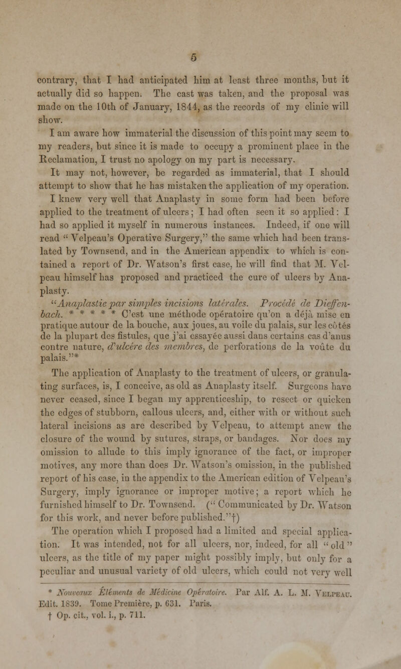 contrary, that I had anticipated him at least three months, hut it actually did so happen. The cast was taken, and the proposal was made on the 10th of January, 1844, as the records of my clinic 'will show. I am aware how immaterial the discussion of this point may seem to my readers, but since it is made to occupy a prominent place in the Reclamation, I trust no apology on my part is necessary. It may not, however, be regarded as immaterial, that I should attempt to show that he has mistaken the application of my operation. I knew very well that Anaplasty in some form had been before applied to the treatment of ulcers; I had often seen it so applied: I had so applied it myself in numerous instances. Indeed, if one will read  Velpeau's Operative Surgery, the same which had been trans- lated by Townsend, and in the American appendix to which is con- tained a report of Dr. Watson's first case, he will find that M. Vel- pcau himself has proposed and practiced the cure of ulcers by Ana- plasty. Anaplastic par simples incisions late rales. Procede de Dieffen- bach. ***** C'est une methode operatoire qu'on a deja mise en pratique autour de la bouche, aux joues, au voile du palais, sur les cotes de la plupart des fistules, que j'ai essay6e aussi dans certains cas d'anus contre nature, cVulcirc tics vianbrcs, de perforations de la voute du palais.* The application of Anaplasty to the treatment of ulcers, or granula- ting surfaces, is, I conceive, as old as Anaplasty itself. Surgeons have never ceased, since I began my apprenticeship, to resect or quicken the edges of stubborn, callous ulcers, and, either with or without such lateral incisions as are described by Velpeau, to attempt anew the closure of the wound by sutures, straps, or bandages. Nor docs my omission to allude to this imply ignorance of the fact, or improper motives, any more than does Dr. Watson's omission, in the published report of his case, iu the appendix to the American edition of Velpeau's Surgery, imply ignorance or improper motive; a report which he furnished himself to Dr. Townsend. (,: Communicated by Dr. Watson for this work, and never before published.!) The operation which I proposed had a limited and special applica- tion. It was intended, not for all ulcers, nor, indeed, for all  old  ulcers, as the title of my paper might possibly imply, but only for a peculiar and unusual variety of old ulcers, which could not very well * Nouveawx Elements de Medicine Operatoire. Far Alf. A. L. M. VELPEAU. Edit. 1839. Tome Premiere, p. G31. Paris. t Op. cit., vol. i., p. 711.