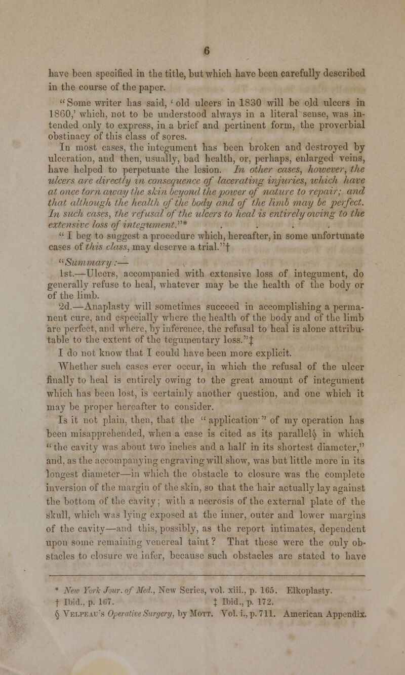 have been specified in the title, hut which have been carefully described in the course of the paper. Some writer has said, 'old ulcers in 1830 will be old ulcers in I860,' which, not to be understood always in a literal sense, was in- tended only to express, in a brief and pertinent form, the proverbial obstinacy of this class of sores. In most cases, the integument has been broken and destroyed by ulceration, and then, usually, bad health, or, perhaps, enlarged veins, have helped to perpetuate the lesion. In other cases, hoivever, the ulcers are directly in consequence of lacerating injuries, which have at once torn aicay lite skin beyond the power of nature to repair; and that although the health of the body and of the limb may be perfect. In such cases, the refusal of the ulcers to heed is entirely owing to the extensive loss of integument.* ....  I beg to suggest a procedure which, hereafter, in some unfortunate cases of this class, may deserve a trial, f Summary:— 1st.—Ulcers, accompanied with extensive loss of integument, do generally refuse to heal, whatever may be the health of the body or of the limb. 2d.—Anaplasty will sometimes succeed in accomplishing a perma- nent cure, and especially where the health of the body and of the limb are perfect, and where, by inference, the refusal to heal is alone attribu- table to the extent of the tcgumentary loss.! I do not know that I could have been more explicit. Whether such cases ever occur, in which the refusal of the ulcer finally to heal is entirely owing to the great amount of integument which has been lost, is certainly another cpiestion, and one which it may be proper hereafter to consider. Is it not plain, then, that the  application of my operation has been misapprehended, when a case is cited as its parallel^ in which the cavity was about two inches and a half in its shortest diameter, and, as the accompanying engraving will show, was but little more in its longest diameter—in which the obstacle to closure was the complete inversion of the margin of the skin, so that the hair actually lay against the bottom of the cavity; with a necrosis of the external plate of the skull, which was lying exposed at the inner, outer and lower margins of the cavity—and this, possibly, as the report intimates, dependent upon some remaining venereal taint ? That these were the only ob- stacles to closure we infer, because such obstacles arc stated to have * New Yor% Jour, of Med., New Series, vol. xiii., p. 1G5. Elkoplasty. f Ihid.. p. 1<;7. % Bfid., P- 172- § Vblpeau's Operative Surgery, by Mott. Vol. u, p. 711. American Appendix.