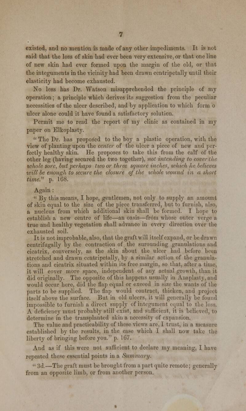 existed, and no mention is made of any other impediments. It is not said that the loss of skin had ever been very extensive, or that one line of new skin had ever formed upon the margin of the old, or that the integuments in the vicinity had been drawn centripetally until their elasticity had become exhausted. No less has Dr. Watson misapprehended the principle of my operation; a principle which derives its suggestion from the peculiar necessities of the ulcer described, and by application to which form o ulcer alone could it have found a satisfactory solution. Permit me to read the report of my clinic as contained in my paper on Elkoplasty.  The Dr. has proposed to the boy a plastic operation, with the view of planting upon the center of the ulcer a piece of new and per- fectly healthy skin. He proposes to take this from the calf of the other leg (having secured the two together), not intending to cover the whole sore, but p^erhaps two or three square inches, which he believes zvill be enough to secure the closure oj the whole wound in a short time. p. 168. Again :  By this means, I hope, gentlemen, not only to supply an amount of skin equal to the size of the piece transferred, but to furnish, also, a nucleus from which additional skin shall be formed. I hope to establish a new centre of life—an oasis—from whose outer verge a true and healthy vegetation shall advance in every direction over the exhausted soil. It is not improbable, also, that the graft will itself expand, or be drawn ccnlrifngally by the contraction of the surounding granulations and cicatrix, conversely, as the skin about the ulcer had before been stretched and drawn centripetally, by a similar action of the granula- tions and cicatrix situated within its free margin, so that, after a time, it will cover more space, independent of any actual growth, than it did originally. The opposite of this happens usually in Anaplasty, and would occur here, did the flap equal or exceed in size the wants of the parts to be supplied. The flap would contract, thicken, and project itself above the surface. But in old ulcers, it will generally be found impossible to furnish a direct supply of integument equal to the loss. A deficiency must probably still exist, and sufficient, it is believed, to determine in the transplanted skin a necessity of expansion. The value and practicability of these views arc, I trust, in a measure established by the results, in the case which I shall now take the liberty of bringing before you. p. 167. And as if this were not sufficient to declare my meaning, I have repeated these essential points in a Summary.  3d.—The graft must be brought from a part quite remote; generally from an opposite limb, or from another person.