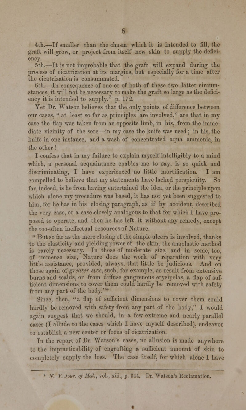 4th.—If smaller than the chasm which it is intended to fill, the graft will grow, or project from itself new skin to supply the defici- ency. 5th.—It is not improbable that the graft will expand during the process of cicatrization at its margins, but especially for a time after the cicatrization is consummated. 6th.—In consequence of one or of both of these two latter circum- stances, it will not be necessary to make the graft so large as the defici- ency it is intended to supply. p. 172. Yet Dr. Watson believes that the only points of difference between our cases,  at least so far as principles arc involved, are that in my case the flap was taken from an opposite limb, in his, from the imme- diate vicinity of the sore—in my case the knife was used; in his, the knife in one instance, and a wash of concentrated aqua ammonia, in the other! I confess that in my failure to explain myself intelligibly to a mind which, a personal acquaintance enables me to say, is so quick and discriminating, I have experienced no little mortification. I am compelled to believe that my statements have lacked perspicuity. So far, indeed, is he from having entertained the idea, or the principle upon which alone my procedure was based, it has not yet been suggested to him, for he has in his closing paragraph, as if by accident, described the very case, or a case -closely analogous to that for which I have pro- posed to operate, and then he has left it without any remedy, except the too-often ineffectual resources of Nature.  But so far as the mere closing of the simple ulcers is involved, thanks to the elasticity and yielding power of the skin, the anaplastic method is rarely necessary. In those of moderate size, and in some, too, of immense size, Nature does the work of reparation with very little assistance, provided, always, that little be judicious. And on those again of greater size, such, for example, as result from extensive burns and scalds, or from diffuse gangrenous erysipelas, a flap of suf- ficient dimensions to cover them could hardly be removed with safety from any part of the body.* Since, then, a flap of sufficient dimensions to cover them could hardly be removed with safety from any part of the body, I would again suggest that we should, iu a few extreme and nearly parallel cases (I allude to the cases which I have myself described), endeavor to establish a new center or focus of cicatrization. In the report of Dr. Watson's cases, no allusion is made anywhere to the impracticability of engrafting a sufficient amount of skin to completely supply the loss. The case itself, for which alone I have * JV. Y. Jour, of Med, vol., xiii., p. 344. Dr. Watson's Reclamation.