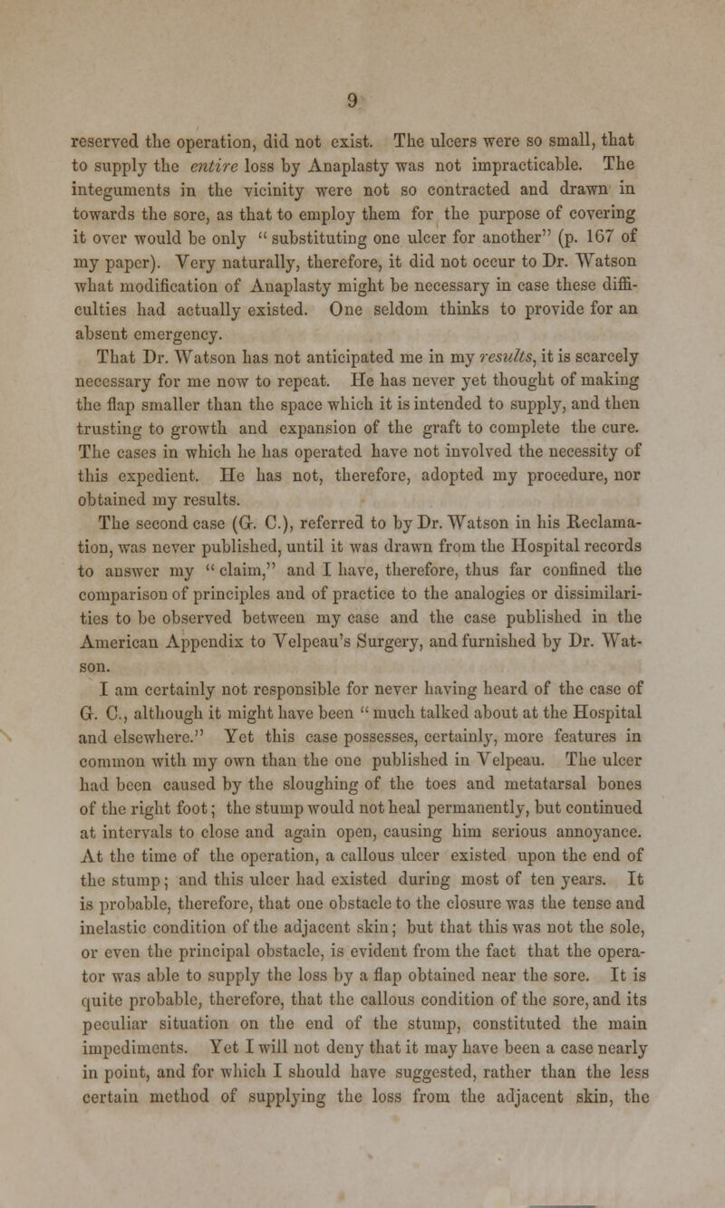 reserved the operation, did not exist. The ulcers were so small, that to supply the entire loss by Anaplasty was not impracticable. The integuments in the vicinity were not so contracted and drawn in towards the sore, as that to employ them for the purpose of covering it over would be only  substituting one ulcer for another (p. 167 of my paper). Very naturally, therefore, it did not occur to Dr. Watson what modification of Anaplasty might be necessary in case these diffi- culties had actually existed. One seldom thinks to provide for an absent emergency. That Dr. Watson has not anticipated me in my results, it is scarcely necessary for me now to repeat. He has never yet thought of making the flap smaller than the space which it is intended to supply, and then trusting to growth and expansion of the graft to complete the cure. The cases in which he has operated have not involved the necessity of this expedient. He has not, therefore, adopted my procedure, nor obtained my results. The second case (Q. C), referred to by Dr. Watson in his Reclama- tion, was never published, until it was drawn from the Hospital records to answer my  claim, and I have, therefore, thus far confined the comparison of principles and of practice to the analogies or dissimilari- ties to be observed between my case and the case published in the American Appendix to Velpcau's Surgery, and furnished by Dr. Wat- son. I am certainly not responsible for never having heard of the case of G. C, although it might have been  much talked about at the Hospital and elsewhere. Yet this case possesses, certainly, more features in common with my own than the one published in Velpeau. The ulcer had been caused by the sloughing of the toes and metatarsal bones of the right foot; the stump would not heal permanently, but continued at intervals to close and again open, causing him serious annoyance. At the time of the operation, a callous ulcer existed upon the end of the stump; and this ulcer had existed during most of ten years. It is probable, therefore, that one obstacle to the closure was the tense and inelastic condition of the adjacent skin; but that this was not the sole, or even the principal obstacle, is evident from the fact that the opera- tor was able to supply the loss by a flap obtaiued near the sore. It is quite probable, therefore, that the callous condition of the sore, and its peculiar situation on the end of the stump, constituted the main impediments. Yet I will not deny that it may Lave been a case nearly in point, and for which I should have suggested, rather than the less certain method of supplying the loss from the adjacent skin, the