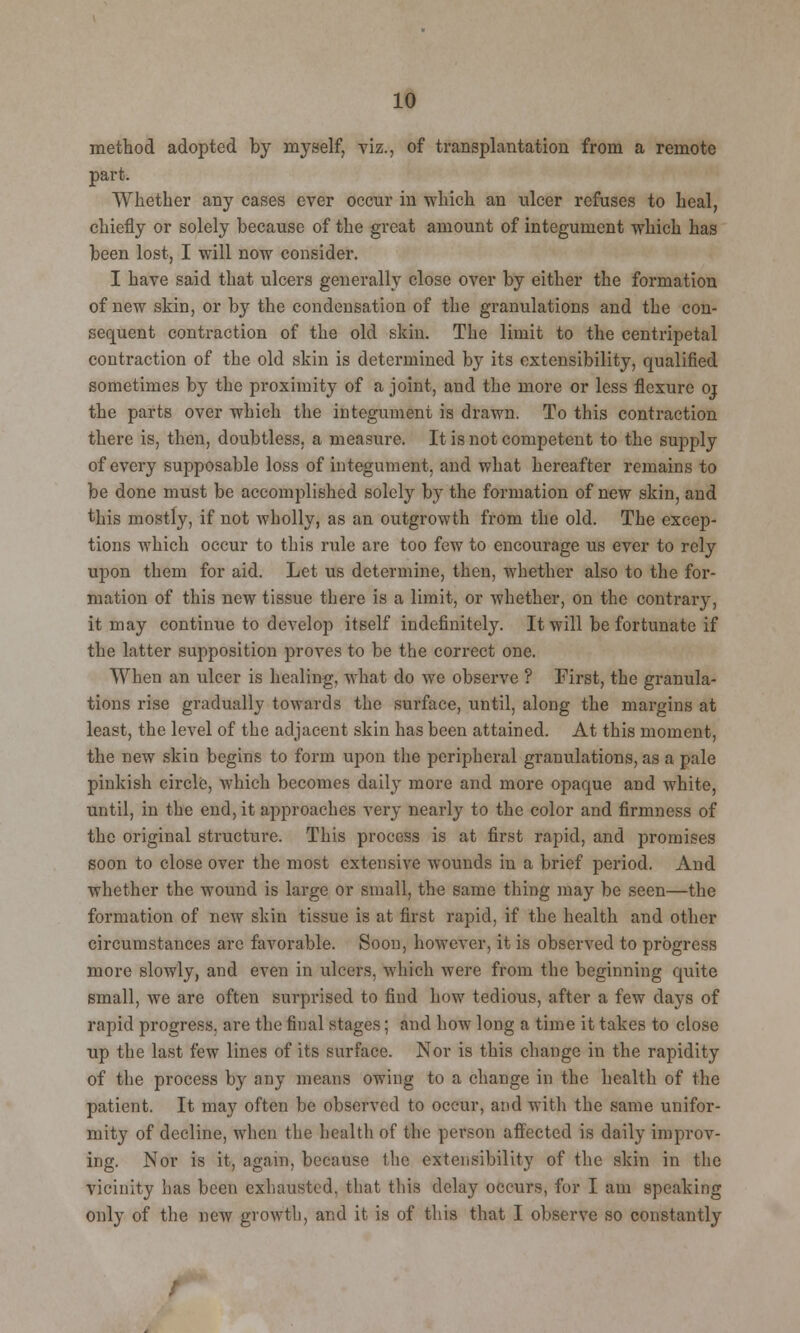 method adopted by myself, viz., of transplantation from a remote part. Whether any cases ever occur in which an nicer refuses to heal, chiefly or solely because of the great amount of integument which has been lost, I will now consider. I have said that ulcers generally close over by either the formation of new skin, or by the condensation of the granulations and the con- sequent contraction of the old skin. The limit to the centripetal contraction of the old skin is determined by its extensibility, qualified sometimes by the proximity of a joint, and the more or less flexure 01 the parts over which the integument is drawn. To this contraction there is, then, doubtless, a measure. It is not competent to the supply of every supposable loss of integument, and what hereafter remains to be done must be accomplished solely by the formation of new skin, and this mostly, if not wholly, as an outgrowth from the old. The excep- tions which occur to this rule are too few to encourage us ever to rely upon them for aid. Let us determine, then, whether also to the for- mation of this new tissue there is a limit, or whether, on the contrary, it may continue to develop itself indefinitely. It will be fortunate if the latter supposition proves to be the correct one. When an ulcer is healing, what do we observe ? First, the granula- tions rise gradually towards the surface, until, along the margins at least, the level of the adjacent skin has been attained. At this moment, the new skin begins to form upon the peripheral granulations, as a pale pinkish circle, which becomes daily more and more opaque and white, until, in the end, it approaches very nearly to the color and firmness of the original structure. This process is at first rapid, and promises soon to close over the most extensive wounds in a brief period. And whether the wound is large or small, the same thing may be seen—the formation of new skin tissue is at first rapid, if the health and other circumstances arc favorable. Soon, however, it is observed to progress more slowly, and even in ulcers, which were from the beginning quite small, we are often surprised to find how tedious, after a few days of rapid progress, are the final stages; and how long a time it takes to close up the last few lines of its surface. Nor is this change in the rapidity of the process by any means owing to a change in the health of the patient. It may often be observed to occur, and with the same unifor- mity of decline, when the health of the person affected is daily improv- ing. Nor is it, again, because the extensibility of the skin in the vicinity has been exhausted, that this delay occurs, for I am speaking