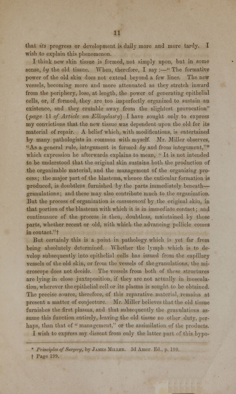 that its progress or development is daily more and more tardy. I wish to explain this phenomenon. I think new skin tissue is formed, not simply upon, but in some sense, by the old tissue. When, therefore, I say :— The formative power of the old skin docs not extend beyond a few lines. The new vessels, becoming more and more attenuated as they stretch inward from the periphery, lose, at length, the power of generating epithelial cells, or, if formed, they are too imperfectly organized to sustain an existence, and they crumble away from the slightest provocation {2KiSe W of Article on Elkoplasty) I have sought only to express my convictions that the new tissue was dependent upon the old for its material of repair. A belief which, with modifications, is entertained by many pathologists in common with myself. Mr. Miller observes, As a general rule, integument is formed by and from integument,* which expression he afterwards explains to mean, ''• It is not intended to be understood that the original skin sustains both the production of the organizable material, and the management of the organizing pro- cess; the major part of the blastema, whence the cuticular formation is produced, is doubtless furnished by the parts immediately beneath— granulations; and these may also contribute much to the organization. But the process of organization is commenced by the original skin, in that portion of the blastema with which it is in immediate contact; and continuance of the process is then, doubtless, maintained by those parts, whether recent or old, with which the advancing pellicle comes in contact.! But certainly this is a point in pathology which is yet far from being absolutely determined. Whether the lymph which is to de- velop subsequently into epithelial cells has issued from the capillary vessels of the old skin, or from the vessels of the granulations, the mi- croscope does not decide. The vessels from both of these structures are lying in close juxtaposition, if they are not actually in inoscula- tion, wherever the epithelial cell or its plasma is sought to be obtained. The precise source, therefore, of this reparative material, remains at present a matter of conjecture. Mr. Miller believes that the old tissue furnishes the first plasma, and that subsequently the granulations as- sume this function entirely, leaving the old tissue no other duty, per- haps, than that of management, or the assimilation of the products. I wish to express my dissent from only the latter part of this hypo- * Principles of Surgery, by J AMES Mii.i.er. 3d Aincr. Ed., p. 199. f Page 199.