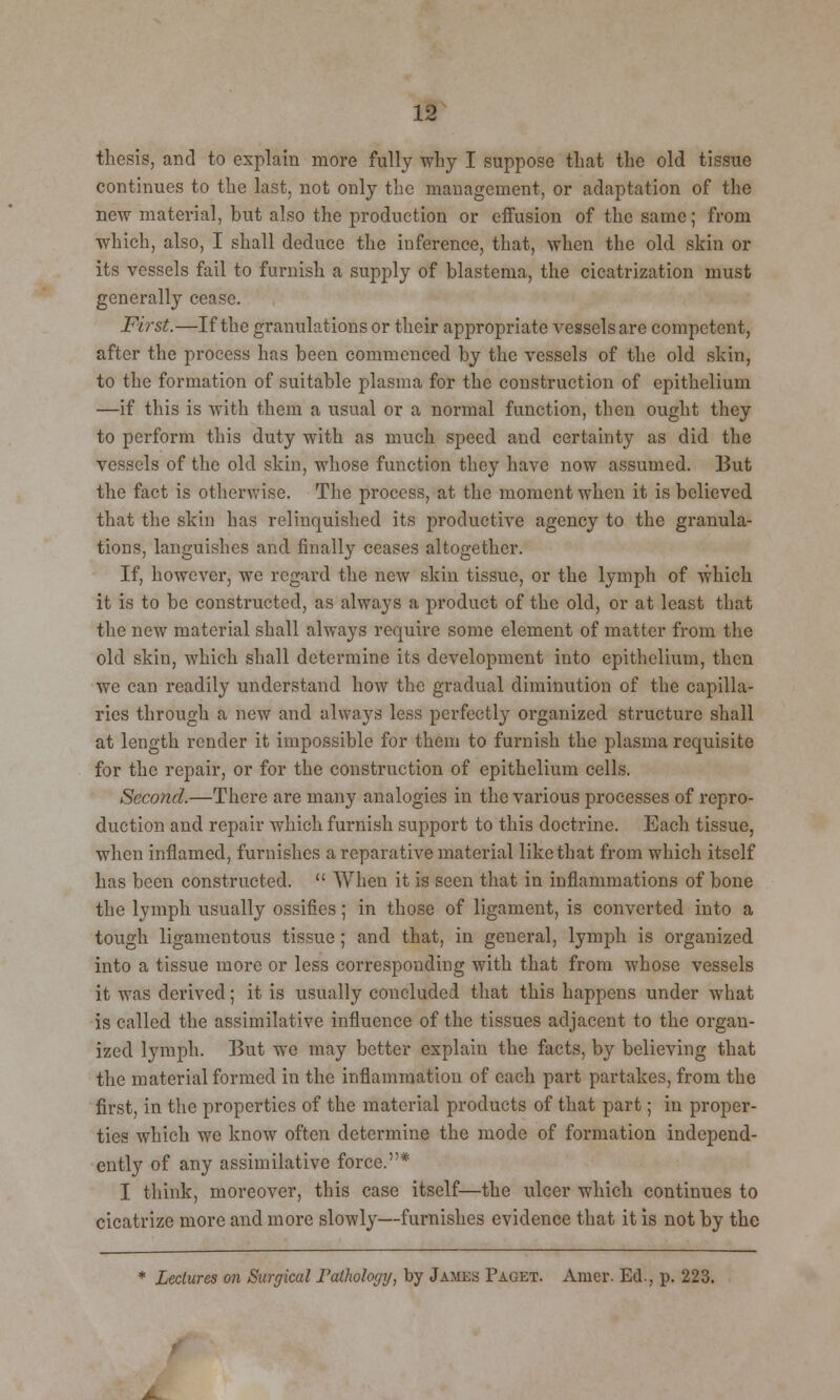 thesis, and to explain more fully why I suppose that the old tissue continues to the last, not only the management, or adaptation of the new material, but also the production or effusion of the same; from which, also, I shall deduce the inference, that, when the old skin or its vessels fail to furnish a supply of blastema, the cicatrization must generally cease. First.—If the granulations or their appropriate vessels are competent, after the process has been commenced by the vessels of the old shin, to the formation of suitable plasma for the construction of epithelium —if this is with them a usual or a normal function, then ought they to perform this duty with as much speed and certainty as did the vessels of the old skin, whose function they have now assumed. But the fact is otherwise. The process, at the moment when it is believed that the skin has relinquished its productive agency to the granula- tions, languishes and finally ceases altogether. If, however, we regard the new skin tissue, or the lymph of which it is to be constructed, as always a product of the old, or at least that the new material shall always require some element of matter from the old skin, which shall determine its development into epithelium, then we can readily understand how the gradual diminution of the capilla- ries through a new and always less perfectly organized structure shall at length render it impossible for them to furnish the plasma requisite for the repair, or for the construction of epithelium cells. Second.—There are many analogies in the various processes of repro- duction and repair which furnish support to this doctrine. Each tissue, when inflamed, furnishes a reparative material like that from which itself has been constructed.  When it is seen that in inflammations of bone the lymph usually ossifies; in those of ligament, is converted into a tough ligamentous tissue; and that, in general, lymph is organized into a tissue more or less corresponding with that from whose vessels it was derived; it is usually concluded that this happens under what is called the assimilative influence of the tissues adjacent to the organ- ized lymph. But we may better explain the facts, by believing that the material formed in the inflammation of each part partakes, from the first, in the properties of the material products of that part; in proper- ties which we know often determine the mode of formation independ- ently of any assimilative force.* I think, moreover, this case itself—the ulcer which continues to cicatrize more and more slowly—furnishes evidence that it is not by the * Lectures on Surgical ratholorjy, by James Paget. Amcr. Ed., p. 223.