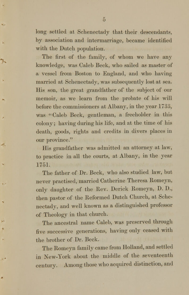 long settled at Schenectady that their descendants, by association and intermarriage, became identified with the Dutch population. The first of the family, of whom we have any knowledge, was Caleb Beck, who sailed as master of a vessel from Boston to England, and who having married at Schenectady, was subsequently lost at sea. His son, the great grandfather of the subject of our memoir, as we learn from the probate of his will before the commissioners at Albany, in the year 1733, was Caleb Beck, gentleman, a freeholder in this colony; having during his life, and at the time of his death, goods, rights and credits in divers places in our province. His grandfather was admitted an attorney at law, to practice in all the courts, at Albany, in the year 1751. The father of Dr. Beck, who also studied law, but never practised, married Catherine Theresa Romeyn, only daughter of the Rev. Derick Romeyn, D. D., then pastor of the Reformed Dutch Church, at Sche- nectady, and well known as a distinguished professor of Theology in that church. The ancestral name Caleb, was preserved through five successive generations, having only ceased with the brother of Dr. Beck. The Romeyn family came from Holland, and settled in New-York about the middle of the seventeenth century. Among those who acquired distinction, and