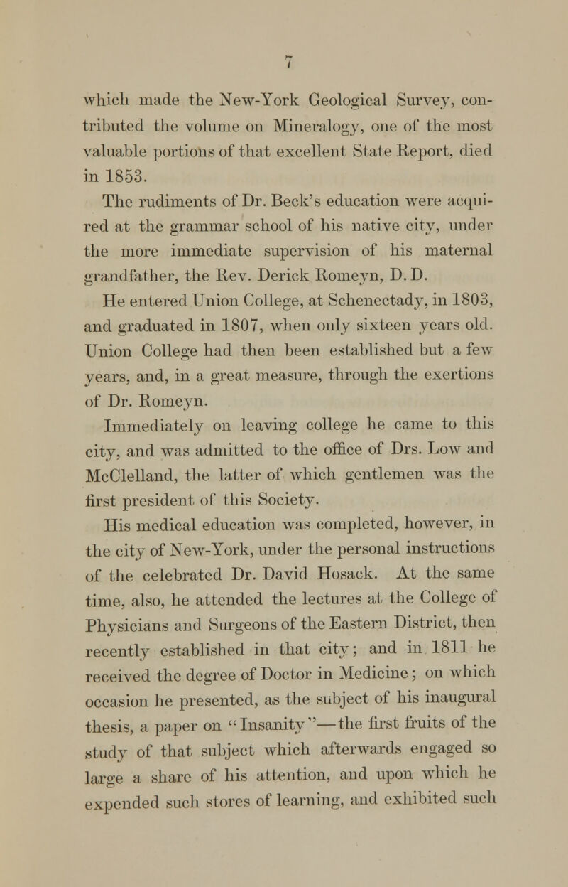 which made the New-York Geological Survey, con- tributed the volume on Mineralogy, one of the most valuable portions of that excellent State Report, died in 1853. The rudiments of Dr. Beck's education were acqui- red at the grammar school of his native city, under the more immediate supervision of his maternal grandfather, the Hev. Derick Romeyn, D. D. He entered Union College, at Schenectady, in 1803, and graduated in 1807, when only sixteen years old. Union College had then been established but a few years, and, in a great measure, through the exertions of Dr. Romeyn. Immediately on leaving college he came to this city, and was admitted to the office of Drs. Low and McClelland, the latter of Avhich gentlemen was the first president of this Society. His medical education was completed, however, in the city of New-York, under the personal instructions of the celebrated Dr. David Hosack. At the same time, also, he attended the lectures at the College of Physicians and Surgeons of the Eastern District, then recently established in that city; and in 1811 he received the degree of Doctor in Medicine; on which occasion he presented, as the subject of his inaugural thesis, a paper on Insanity—the first fruits of the study of that subject which afterwards engaged so large a share of his attention, and upon which he expended such stores of learning, and exhibited such