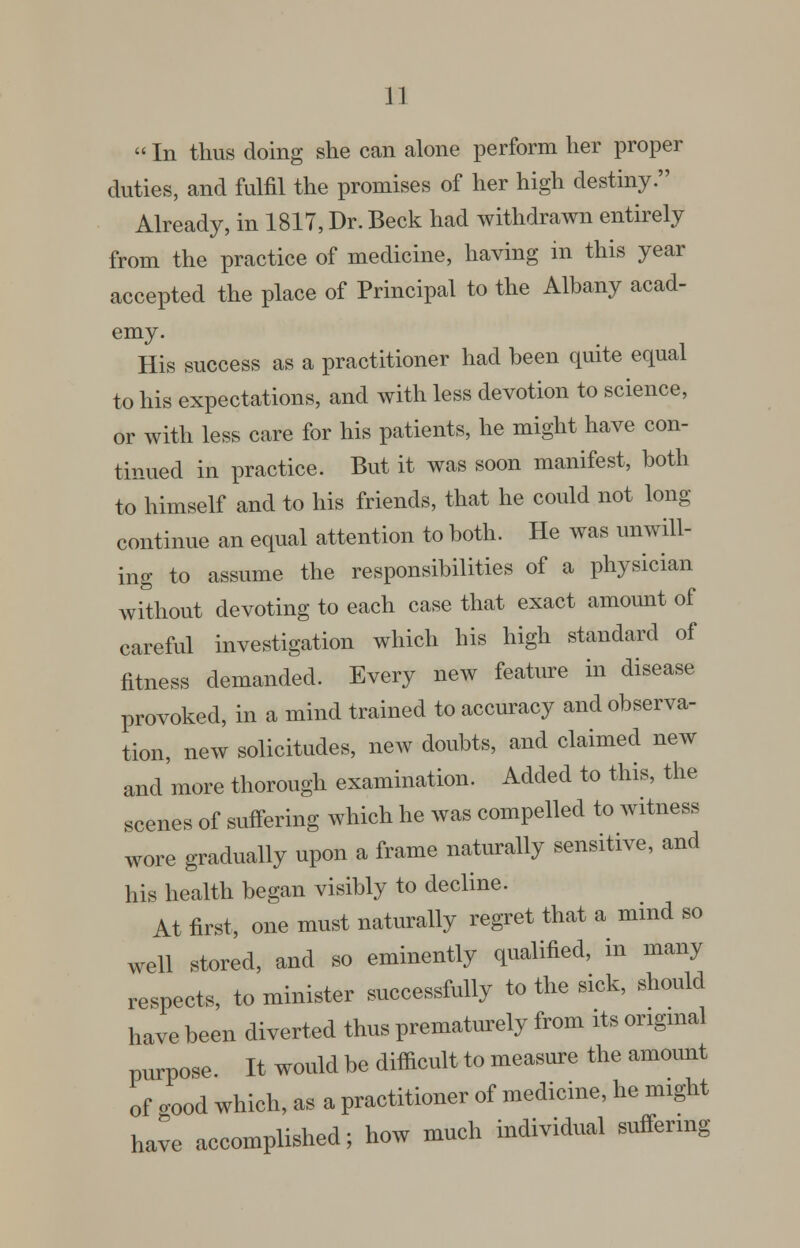 «In thus doing she can alone perform her proper duties, and fulfil the promises of her high destiny. Already, in 1817, Dr. Beck had withdrawn entirely from the practice of medicine, having in this year accepted the place of Principal to the Albany acad- emy. His success as a practitioner had been quite equal to his expectations, and with less devotion to science, or with less care for his patients, he might have con- tinued in practice. But it was soon manifest, both to himself and to his friends, that he could not long continue an equal attention to both. He was unwill- ing to assume the responsibilities of a physician without devoting to each case that exact amount of careful investigation which his high standard of fitness demanded. Every new feature in disease provoked, in a mind trained to accuracy and observa- tion, new solicitudes, new doubts, and claimed new and more thorough examination. Added to this, the scenes of suffering which he was compelled to witness wore gradually upon a frame naturally sensitive, and his health began visibly to decline. At first, one must naturally regret that a mmd so well stored, and so eminently qualified, in many respects, to minister successfully to the sick, should have been diverted thus prematurely from its ongmal purpose It would be difficult to measm-e the amount of cood which, as a practitioner of medicine, he might have accomplished; how much individual suffering