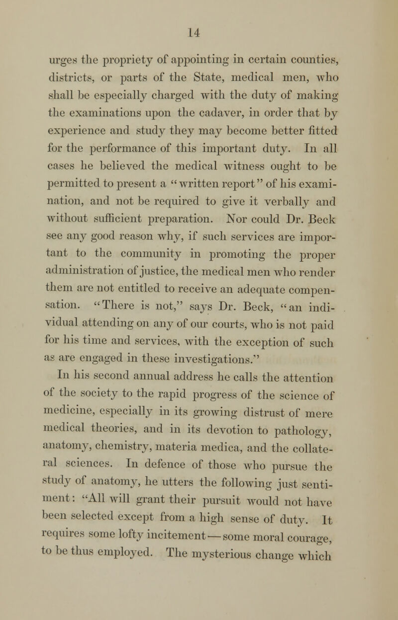 urges the propriety of appointing in certain counties, districts, or parts of the State, medical men, who shall be especially charged with the duty of making the examinations upon the cadaver, in order that by experience and study they may become better fitted for the performance of this important duty. In all cases he believed the medical witness ought to be permitted to present a written report of his exami- nation, and not be required to give it verbally and without sufficient preparation. Nor could Dr. Beck see any good reason why, if such services are impor- tant to the community in promoting the proper administration of justice, the medical men who render them are not entitled to receive an adequate compen- sation. There is not, says Dr. Beck, an indi- vidual attending on any of our courts, who is not paid for his time and services, with the exception of such as are engaged in these investigations. In his second annual address he calls the attention of the society to the rapid progress of the science of medicine, especially in its growing distrust of mere medical theories, and in its devotion to pathology, anatomy, chemistry, materia medica, and the collate- ral sciences. In defence of those who pm-sue the study of anatomy, he utters the following just senti- ment: All will grant their pursuit would not have been selected except from a high sense of duty. It requires some lofty incitement — some moral courage, to be thus employed. The mysterious change which