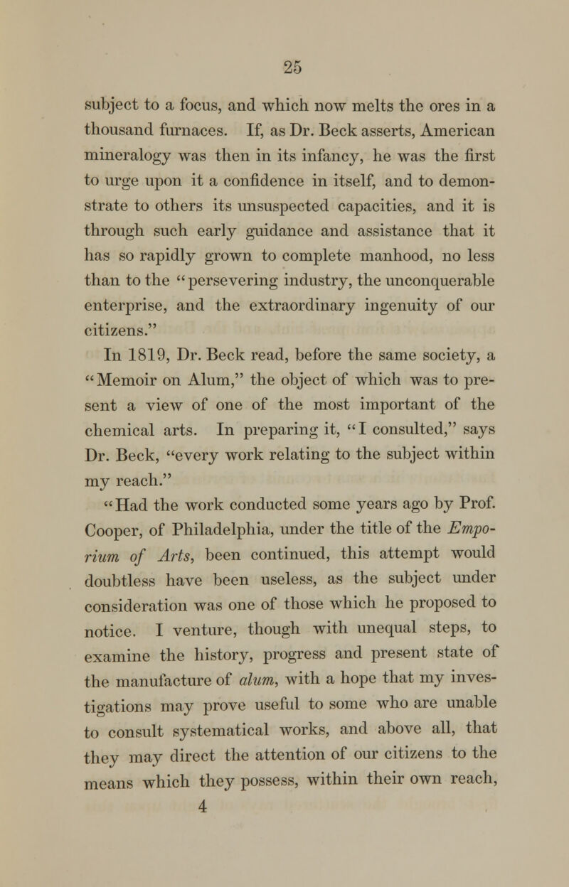 subject to a focus, and which now melts the ores in a thousand furnaces. If, as Dr. Beck asserts, American mineralogy was then in its infancy, he was the first to urge upon it a confidence in itself, and to demon- strate to others its unsuspected capacities, and it is through such early guidance and assistance that it has so rapidly grown to complete manhood, no less than to the persevering industry, the unconquerable enterprise, and the extraordinary ingenuity of our citizens. In 1819, Dr. Beck read, before the same society, a Memoir on Alum, the object of which was to pre- sent a view of one of the most important of the chemical arts. In preparing it, I consulted, says Dr. Beck, every work relating to the subject within my reach.  Had the work conducted some years ago by Prof. Cooper, of Philadelphia, under the title of the Empo- rium of Arts, been continued, this attempt would doubtless have been useless, as the subject under consideration was one of those which he proposed to notice. I venture, though with unequal steps, to examine the history, progress and present state of the manufacture of alum, with a hope that my inves- tigations may prove useful to some who are unable to consult systematical works, and above all, that they may direct the attention of our citizens to the means which they possess, within their own reach, 4