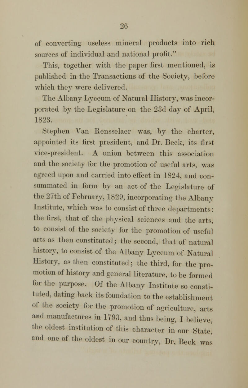 of converting useless mineral products into rich sources of individual and national ^^rofit. This, together with the paper first mentioned, is published in the Transactions of the Society, before which they were delivered. The Albany Lyceum of Natm-al History, was incor- porated by the Legislature on the 23d day of April, 1823. Stephen Van Rensselaer was, by the charter, appointed its first president, and Dr. Beck, its first vice-president. A union between this association and the society for the promotion of useful arts, was agreed upon and carried into effect in 1824, and con- summated in form by an act of the Legislature of the 27th of February, 1829, incorporating the Albany Institute, which was to consist of three departments: the first, that of the physical sciences and the arts, to consist of the society for the promotion of useful arts as then constituted; the second, that of natural history, to consist of the Albany Lyceum of Natural History, as then constituted; the third, for the pro- motion of history and general literature, to be formed for the purpose. Of the Albany Institute so consti- tuted, dating back its foundation to the establishment of the society for the promotion of agriculture, arts and manufactures in 1793, and thus being, I believe, the oldest institution of this character in our State] and one of the oldest in our country, Dr, Beck was