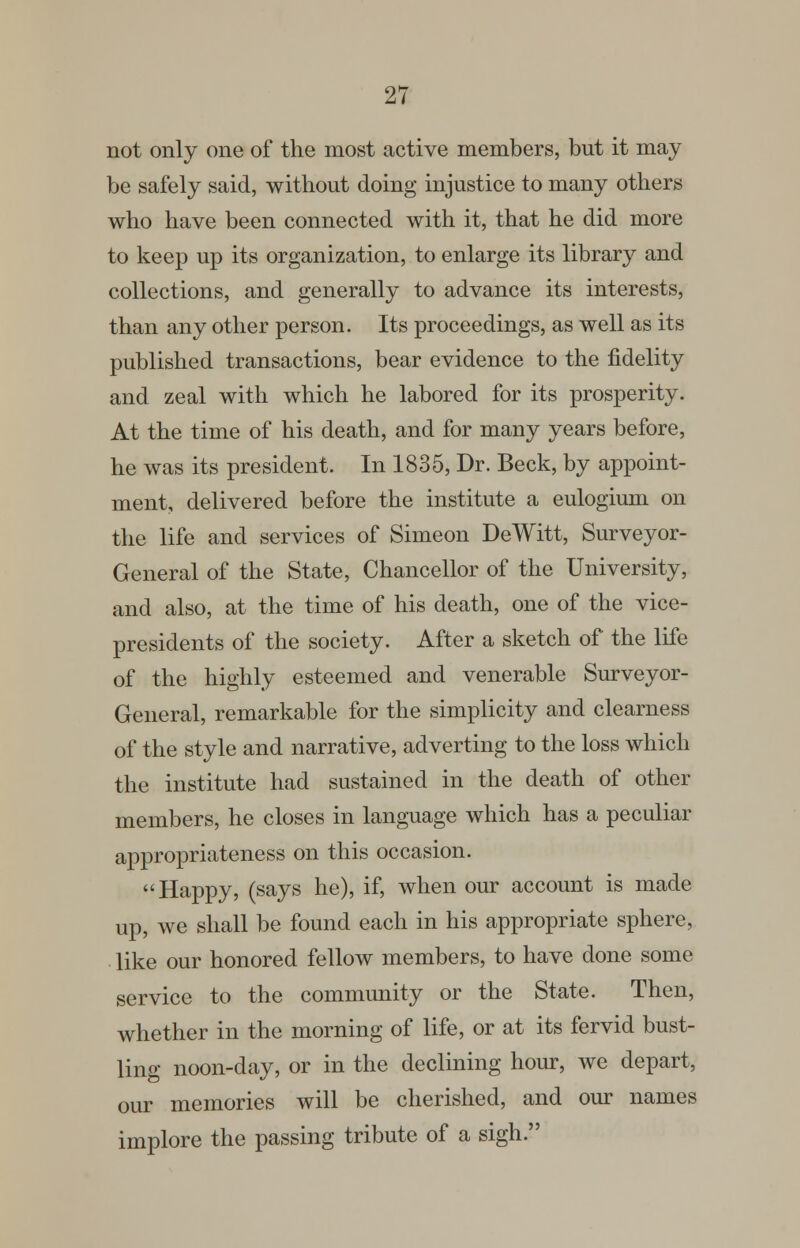 not only one of the most active members, but it may be safely said, without doing injustice to many others who have been connected with it, that he did more to keep up its organization, to enlarge its library and collections, and generally to advance its interests, than any other person. Its proceedings, as well as its published transactions, bear evidence to the fidelity and zeal with which he labored for its prosperity. At the time of his death, and for many years before, he was its president. In 1835, Dr. Beck, by appoint- ment, delivered before the institute a eulogium on the life and services of Simeon DeWitt, Surveyor- General of the State, Chancellor of the University, and also, at the time of his death, one of the vice- presidents of the society. After a sketch of the life of the highly esteemed and venerable Surveyor- General, remarkable for the simplicity and clearness of the style and narrative, adverting to the loss which the institute had sustained in the death of other members, he closes in language which has a peculiar appropriateness on this occasion. Happy, (says he), if, when our account is made up, we shall be found each in his appropriate sphere, like our honored fellow members, to have done some service to the community or the State. Then, whether in the morning of life, or at its fervid bust- ling noon-day, or in the declining hour, we depart, our memories will be cherished, and our names implore the passing tribute of a sigh.