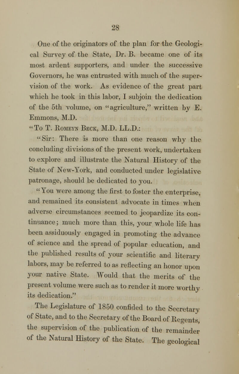 28: One of the originators of the plan for the Geologi- cal Survey of the State, Dr. B. became one of its most ardent supporters, and under the successive Governors, he was entrusted with much of the super- vision of the work. As evidence of the great part which he took in this labor, I subjoin the dedication of the 5th volume, on agriculture, written by E. Emmons, M.D. To T. RoMEiTf Beck, M.D. LL.D.: Sir: There is more than one reason why the concluding divisions of the present work, undertaken to explore and illustrate the Natural History of the State of New-York, and conducted under legislative patronage, should be dedicated to you. You were among the first to foster the enterprise, and remained its consistent advocate in times when adverse circumstances seemed to jeopardize its con- tinuance ; much more than this, your whole life has been assiduously engaged in promoting the advance of science and the spread of popular education, and the published results of your scientific and literary labors, may be referred to as reflecting an honor upon your native State. Would that the merits of the present volume were such as to render it more worthy its dedication. The Legislature of 1850 confided to the Secretary of State, and to the Secretary of the Board of Regents, the supervision of the publication of the remainder of the Natural History of the State. The geological