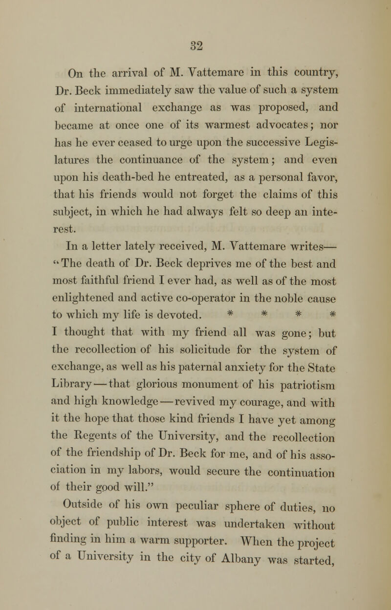 On the arrival of M. Vattemare in this country, Dr. Beck immediately saw the value of such a system of international exchange as was proposed, and became at once one of its warmest advocates; nor has he ever ceased to urge upon the successive Legis- latures the continuance of the system; and even upon his death-bed he entreated, as a personal favor, that his friends would not forget the claims of this subject, in which he had always felt so deep an inte- rest. In a letter lately received, M. Vattemare writes— ■ The death of Dr. Beck deprives me of the best and most faithful friend I ever had, as well as of the most enlightened and active co-operator in the noble cause to which my life is devoted. ^ # # ^ I thought that with my friend all was gone; but the recollection of his solicitude for the system of exchange, as well as his paternal anxiety for the State Library — that glorious monument of his patriotism and high knowledge—revived my courage, and with it the hope that those kind friends I have yet among the Regents of the University, and the recollection of the friendship of Dr. Beck for me, and of his asso- ciation in my labors, would secure the continuation of their good will. Outside of his own peculiar sphere of duties, no object of public interest was undertaken without finding in him a warm supporter. When the project of a University in the city of Albany was started.