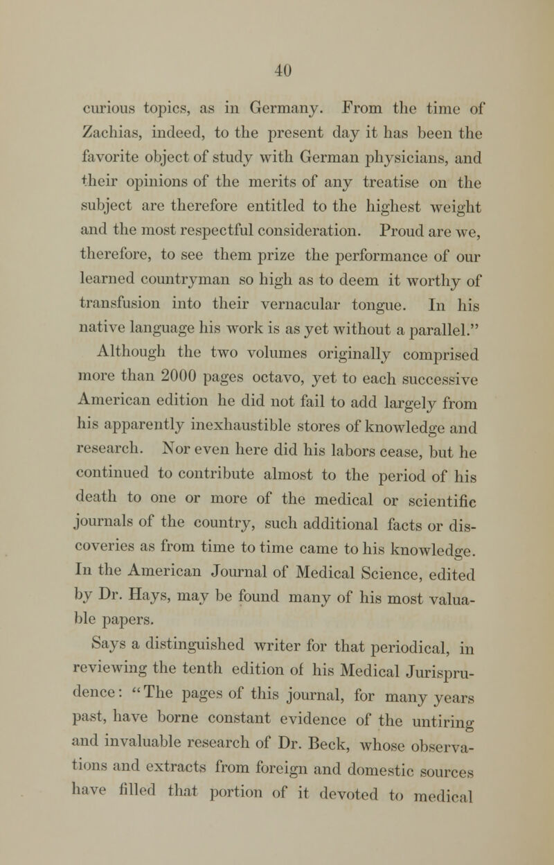 curious topics, as in Germany. From the time of Zachias, indeed, to the present day it has been the favorite object of study with German physicians, and their opinions of the merits of any treatise on the subject are therefore entitled to the highest weight and the most respectful consideration. Proud are we, therefore, to see them prize the performance of our learned countryman so high as to deem it worthy of transfusion into their vernacular tongue. In his native language his work is as yet without a parallel. Although the two volumes originally comprised more than 2000 pages octavo, yet to each successive American edition he did not fail to add largely from his apparently inexhaustible stores of knowledge and research. Nor even here did his labors cease, but he continued to contribute almost to the period of his death to one or more of the medical or scientific journals of the country, such additional facts or dis- coveries as from time to time came to his knowledge. In the American Journal of Medical Science, edited by Dr. Hays, may be found many of his most valua- ble papers. Says a distinguished writer for that periodical, in reviewing the tenth edition of his Medical Jurispru- dence: The pages of this journal, for many years past, have borne constant evidence of the untiring and invaluable research of Dr. Beck, whose observa- tions and extracts from foreign and domestic sources have filled that portion of it devoted to medical