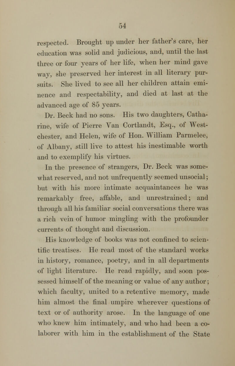respected. Brought up under her father's care, her education was solid and judicious, and, until the last three or four years of her life, when her mind gave way, she preserved her interest in all literary pur- suits. She lived to see all her children attain emi- nence and respectability, and died at last at the advanced age of 85 years. Dr. Beck had no sons. His two daughters, Catha- rine, wife of Pierre Van Cortlandt, Esq., of West- chester, and Helen, wife of Hon. William Parmelee, of Albany, still live to attest his inestimable worth and to exemplify his virtues. In the presence of strangers. Dr. Beck was some- what reserved, and not unfrequently seemed unsocial; but with his more intimate acquaintances he was remarkably free, affable, and unrestrained; and through all his familiar social conversations there was a rich vein of humor mingling with the profounder currents of thought and discussion. His knowledge of books was not confined to scien- tific treatises. He read most of the standard works in history, romance, poetry, and in all departments of light literature. He read rapidly, and soon pos- sessed himself of the meaning or value of any author; which faculty, united to a retentive memory, made him almost the final umpire wherever questions of text or of authority arose. In the language of one who knew him intimately, and who had been a co- laborer with him in the establishment of the State