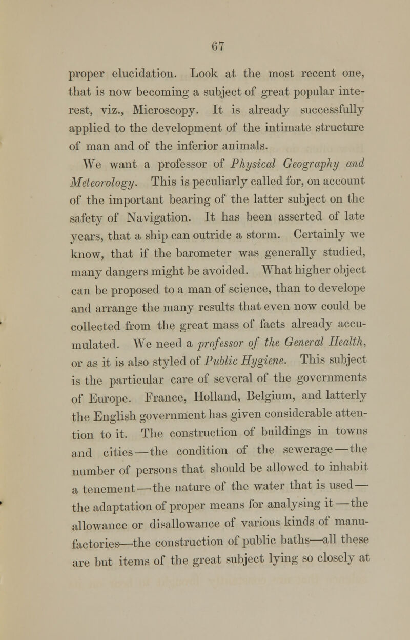 proper elucidation. Look at the most recent one, that is now becoming a subject of great popular inte- rest, viz., Microscopy. It is already successfully applied to the development of the intimate structure of man and of the inferior animals. We want a professor of Physical Geography and Meteorology. This is peculiarly called for, on account of the important bearing of the latter subject on the safety of Navigation. It has been asserted of late years, that a ship can outride a storm. Certainly we know, that if the barometer was generally studied, many dangers might be avoided. What higher object can be proposed to a man of science, than to develope and arrange the many results that even now could be collected from the great mass of facts already accu- mulated. We need a professor of the General Health, or as it is also styled of Public Hygiene. This subject is the particular care of several of the governments of Europe. France, Holland, Belgium, and latterly the English government has given considerable atten- tion to it. The construction of buildings in towns and cities—the condition of the sewerage—the number of persons that should be allowed to inhabit a tenement—the nature of the water that is used— the adaptation of proper means for analysing it—the allowance or disallowance of various kinds of manu- factories—the construction of public baths—all these are but items of the great subject lying so closely at