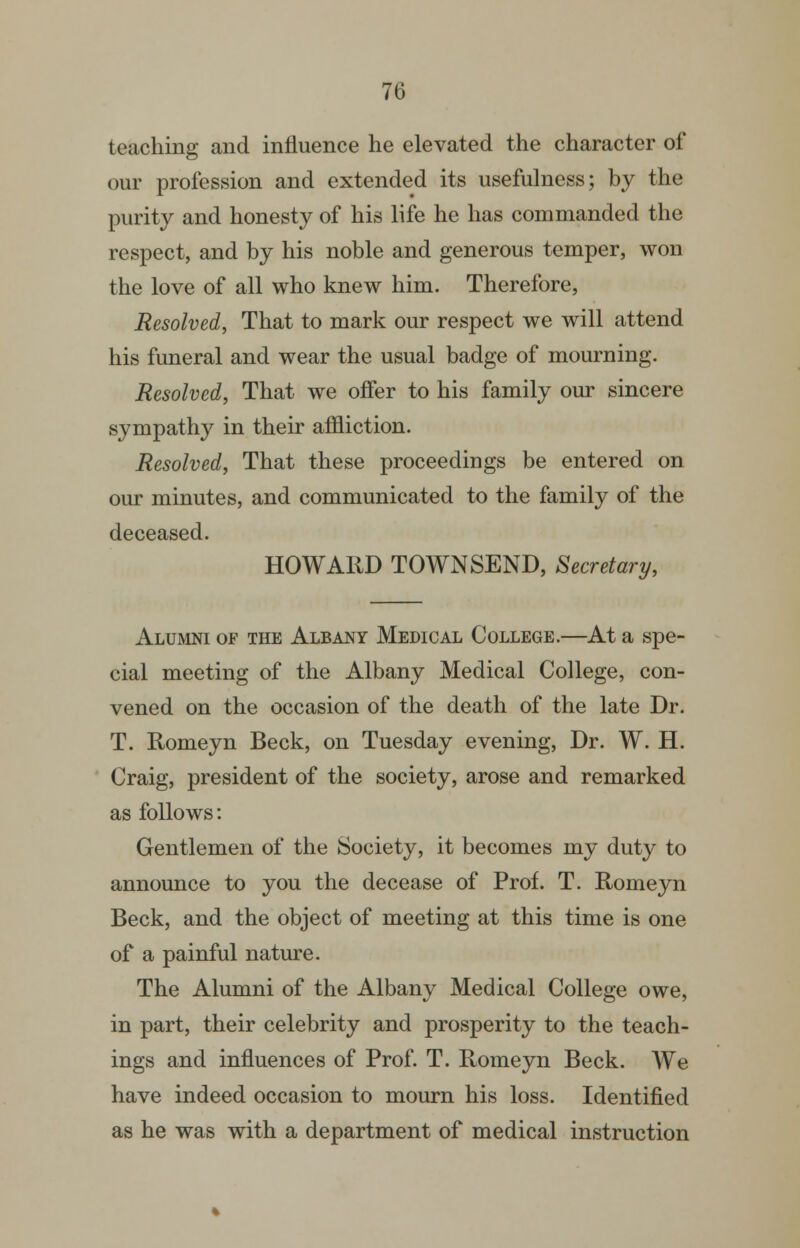 teaching and influence he elevated the character of our profession and extended its usefulness; by the purity and honesty of his life he has commanded the respect, and by his noble and generous temper, won the love of all who knew him. Therefore, Resolved, That to mark our respect we will attend his funeral and wear the usual badge of mourning. Resolved, That we offer to his family our sincere sympathy in their affliction. Resolved, That these proceedings be entered on our minutes, and communicated to the family of the deceased. HOWARD TOWNSEND, Secretary, Alumni of the Albany Medical College.—At a spe- cial meeting of the Albany Medical College, con- vened on the occasion of the death of the late Dr. T. Romeyn Beck, on Tuesday evening. Dr. W. H. Craig, president of the society, arose and remarked as follows: Gentlemen of the Society, it becomes my duty to announce to you the decease of Prof. T. Romeyn Beck, and the object of meeting at this time is one of a painful nature. The Alumni of the Albany Medical College owe, in part, their celebrity and prosperity to the teach- ings and influences of Prof. T. Romeyn Beck. We have indeed occasion to mourn his loss. Identified as he was with a department of medical instruction