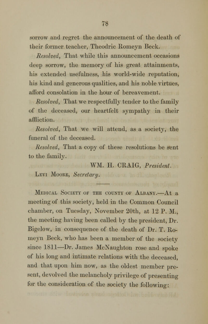 sorrow and regret the announcement of the death of their former teacher, Theodric Romeyn Beck. Resolved, That while this annomicement occasions deep sorrow, the memory of his great attainments, his extended usefulness, his world-wide reputation, his kind and generous qualities, and his noble virtues, afford consolation in the hour of bereavement. Resolved, That we respectfully tender to the family of the deceased, our heartfelt sympathy in their affliction. Resolved, That we will attend, as a society, the funeral of the deceased. Resolved, That a copy of these resolutions be sent to the family. WM. H. CRAIG, President. Levi Moore, Secretary. Medical Society of the county of Albany.—At a meeting of this society, held in the Common Council chamber, on Tuesday, November 20th, at 12 P. M., the meeting having been called by the president, Dr. Bigelow, in consequence of the death of Dr. T. Ro- meyn Beck, who has been a member of the society since 1811—Dr. James McNaugliton rose and spoke of his long and intimate relations with the deceased, and that upon him now, as the oldest member pre- sent, devolved the melancholy privilege of presenting for the consideration of the society the following: