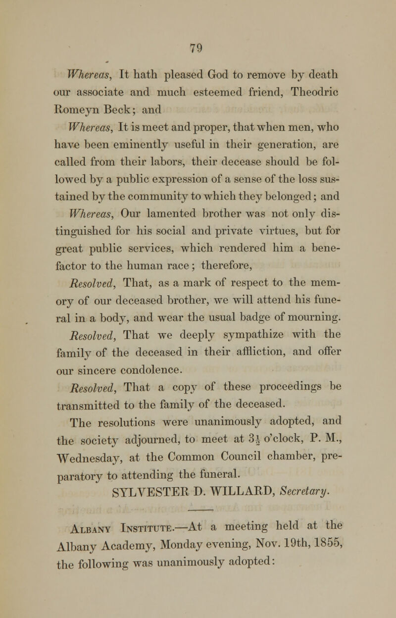 Whereas, It hath pleased God to remove by death our associate and much esteemed friend, Theodric RomeynBeck; and Whereas, It is meet and proper, that when men, who have been eminently useful in their generation, are called from their labors, their decease should be fol- lowed by a public expression of a sense of the loss sus- tained by the community to which they belonged; and Whereas, Our lamented brother was not only dis- tinguished for his social and private virtues, but for great public services, which rendered him a bene- factor to the human race; therefore. Resolved, That, as a mark of respect to the mem- ory of our deceased brother, we will attend his fune- ral in a body, and wear the usual badge of mourning. Resolved, That we deeply sympathize with the family of the deceased in their affliction, and offer our sincere condolence. Resolved, That a copy of these proceedings be transmitted to the family of the deceased. The resolutions were unanimously adopted, and the society adjourned, to meet at 3^ o'clock, P. M., Wednesday, at the Common Council chamber, pre- paratory to attending the funeral. SYLVESTER D. WILLARD, Secretary. Albany Institute.—At a meeting held at the Albany Academy, Monday evening, Nov. 19th, 1855, the following was unanimously adopted: