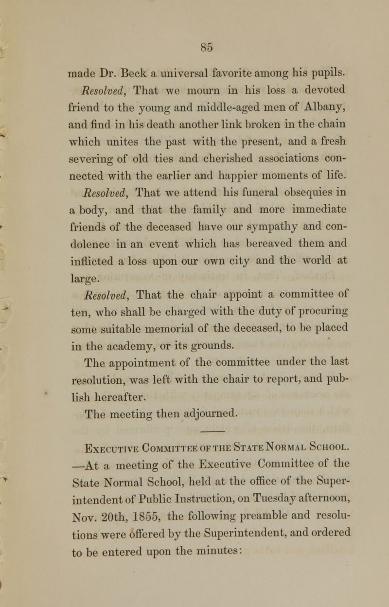 made Dr. Beck a universal favorite among his pupils. Resolved, That we mourn in his loss a devoted friend to the young and middle-aged men of Albany, and find in his death another link broken in the chain which unites the past with the present, and a fresh severing of old ties and cherished associations con- nected with the earlier and happier moments of life. Resolved, That we attend his funeral obsequies in a body, and that the family and more immediate friends of the deceased have our sympathy and con- dolence in an event which has bereaved them and inflicted a loss upon our own city and the world at large. Resolved, That the chair appoint a committee of ten, who shall be charged with the duty of procuring some suitable memorial of the deceased, to be placed in the academy, or its grounds. The appointment of the committee under the last resolution, was left with the chair to report, and pub- lish hereafter. The meeting then adjourned. Executive Committee of the State Normal School. —^At a meeting of the Executive Committee of the State Normal School, held at the office of the Super- intendent of Public Instruction, on Tuesday afternoon, Nov. 20th, 1855, the following preamble and resolu- tions were offered by the Superintendent, and ordered to be entered upon the minutes: