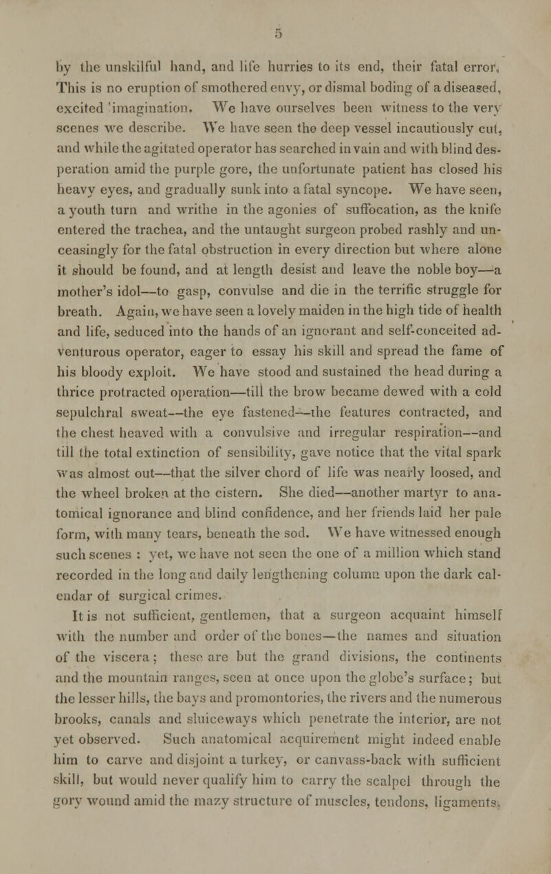 by the unskilful hand, and life hurries to its end, their fatal error, 'This is no eruption of smothered envy, or dismal boding of a diseased, excited 'imagination. We have ourselves been witness to the very scenes we describe. We have seen the deep vessel incautiously cut, and while the agitated operator has searched in vain and with blind des- peration amid the purple gore, the unfortunate patient has closed his heavy eyes, and gradually sunk into a fatal syncope. We have seen, a youth turn and writhe in the agonies of suffocation, as the knife entered the trachea, and the untaught surgeon probed rashly and un- ceasingly for the fatal obstruction in every direction but where alone it should be found, and at length desist and leave the noble boy—a mother's idol—to gasp, convulse and die in the terrific struggle for breath. Again, we have seen a lovely maiden in the high tide of health and life, seduced into the hands of an ignorant and self-conceited ad- venturous operator, eager to essay his skill and spread the fame of his bloody exploit. We have stood and sustained the head during a thrice protracted operation—till the brow became dewed with a cold sepulchral sweat—the eye fastened—the features contracted, and the chest heaved with a convulsive and irregular respiration—and till the total extinction of sensibility, gave notice that the vital spark was almost out—that the silver chord of life was nearly loosed, and the wheel broken at the cistern. She died—another martyr to ana- tomical ignorance and blind confidence, and her friends laid her pale form, with many tears, beneath the sod. We have witnessed enough such scenes : yet, we have not seen the one of a million which stand recorded in the long and daily lengthening column upon the dark cal- endar of surgical crimes. It is not sufficient, gentlemen, that a surgeon acquaint himself with the number and order of the bones—the names and situation of the viscera; these are but the grand divisions, the continents and the mountain ranges, seen at once upon the globe's surface; but the lesser hills, the bays and promontories, the rivers and the numerous brooks, canals and sluiceways which penetrate the interior, are not vet observed. Such anatomical acquirement might indeed enable him to carve and disjoint a turkey, or canvass-back with sufficient skill, but would never qualify him to carry the scalpel through the gory wound amid the mazy structure of muscles, tendons, ligaments.