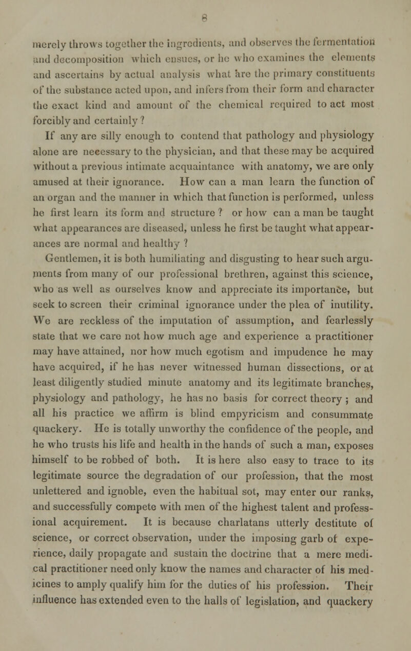 merely throws together the ingredients, and observes the fermentation mid decomposition which ensues, or he who examines the elements and ascertains by actual analysis what are the primary constituents of the substance acted upon, and infers from their form and character the exact kind and amount of the chemical required to act most forcibly and certainly? If any are silly enough to contend that pathology and physiology alone are necessary to the physician, and that these may be acquired without a previous intimate acquaintance with anatomy, we are only amused at their ignorance. How can a man learn the function of an organ and the manner in which that function is performed, unless he first learn its form and structure ? or how can a man be taught what appearances are diseased, unless he first be taught what appear- ances are normal and healthy ? Gentlemen, it is both humiliating and disgusting to hear such argu- ments from many of our professional brethren, against this science, who as well as ourselves know and appreciate its importance, but seek to screen their criminal ignorance under the plea of inutility. We are reckless of the imputation of assumption, and fearlessly state that we care not how much age and experience a practitioner may have attained, nor how much egotism and impudence he may have acquired, if he has never witnessed human dissections, or at least diligently studied minute anatomy and its legitimate branches, physiology and pathology, he has no basis for correct theory ; and all his practice we affirm is blind empyricism and consummate quackery. He is totally unworthy the confidence of the people, and he who trusts his life and health in the hands of such a man, exposes himself to be robbed of both. It is here also easy to trace to its legitimate source the degradation of our profession, that the most unlettered and ignoble, even the habitual sot, may enter our ranks, and successfully compete with men of the highest talent and profess- ional acquirement. It is because charlatans utterly destitute of science, or correct observation, under the imposing garb of expe- rience, daily propagate and sustain the doctrine that a mere medi- cal practitioner need only know the names and character of his med- icines to amply qualify him for the duties of his profession. Their influence has extended even to the halls of legislation, and quackery