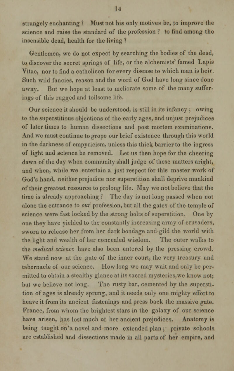 strangely enchanting ? Must not his only motives be, to improve the science and raise the standard of the profession ? to find among the insensible dead, health for the living ? Gentlemen, we do not expect by searching the bodies of the dead, to discover the secret springs of life, or the alchemists' famed Lapis Vitae, nor to find a catholicon for every disease to which man is heir. Such wild fancies, reason and the word of God have long since done away. But we hope at least to meliorate some of the many suffer- ings of this rugged and toilsome life. Our science it should be understood, is still in its infancy ; owing to the superstitious objections of the early ages, and unjust prejudices of later times to human dissections and post mortem examinations. And we must continue to grope our brief existence through this world in the darkness of empyricism, unless this thick barrier to the ingress of light and science be removed. Let us then hope for the cheering dawn of the day when community shall judge of these matters aright, and when, while we entertain a just respect for this master work of God's hand, neither prejudice nor superstition shall deprive mankind of their greatest resource to prolong life. May we not believe that the time is already approaching ? The day is not long passed when not alone the entrance to our profession, but all the gates of the temple of science were fast locked by the strong bolts of superstition. One by one they have yielded to the constantly increasing army of crusaders, sworn to release her from her dark bondage and gild the world with the light and wealth of her concealed wisdom. The outer walks to the medical science have also been entered by the pressing crowd. We stand now at the gate of the inner court, the very treasury and tabernacle of our science. How long wc may wait and only be per- mitted to obtain a stealthy glance at its sacred mysteries,we know not; but we believe not long. The rusty bar, cemented by the supersti- tion of ages is already sprung, and it needs only one mighty effort to heave it from its ancient fastenings and press back the massive gate. France, from whom the brightest stars in the galaxy of our science have arisen, has lost much of her ancient prejudices. Anatomy is being taught on'a novel and more extended plan ; private schools are established and dissections made in all parts of her empire, and