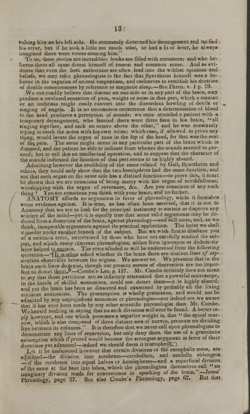 Bulling him on bis left side. He commonly discerned hie derangement and ratified hid error, but if he took a little too much wins, or had a fit of fever, he always imagined there were voices abusing him. To us, these stories are incredible: books are filled with romances; and who be- lieves them all must divest himself of reason and common sense. And as evi- dence that even the beet authorities are often lead into the wildest opinions and beliefs, we may refer phrenologists to the fact that Spuizheim himself was a be- liever in the vagaries of animal magnetism, and endeavors to establish his doctrine of double consciousness by reference to magnetic sleep.—See l'hren. v. 1 p. 79. We can readily believe that disease on one 6ide or in any part of the brain, nicy produce a confused sensation of pain, weight or noise in that part, which a maniac or an inebriate might easily convert into the discordant howling of devils or singing of angels. It iB no uncommon occurrence that a determination of blood to the head produces a perception of sounds; we once attended a patient with a temporary derangement, who fancied there were three fires in his brain,  all singing together, and each an octave above the other, and he was constantly trying to catch the notes with his own voice; which case, if allowed to prove any thing, would locate the organ of tune in the top of the head, for that was the seat of the, pain. The same might occur in any particular part of the brain which is diseased, and the patient be able to indicate from whence the sounds seemed to pro- ceed; but to call this an intellectual operation, and to suppose that the character of the sounds indicated the function of that part seems to us highly absurd. Admitting however the credibility of the case6 related by Gall, Spurzheim and others, they could only 6how that the two hemispheres had the same function, and not that each organ on the same side has a distinct function—to prove this, it mutt be shown that we are conscious of being merry with the organ of mirthfullness; worshipping with the organ of reverance, &c. Are you conscious of any such thing ? You are conscious you think with your brain, and no larther. ANATOMY affords no arguments in favor of phrenology, while it furnishes some evidence against. It is true, ns has often been asserted, that it is not to Anatomy that we are to look for the principal testimony to suitain or disprove any science of the mind—yet it is equally true that some valid arguments may be de- duced from a dissection of the brain, against phrenology—and still more, and, ns we think, insuperable arguments against its practical application. The latter we shall c meider under another branch of the subject. But we wish first to disabuse you of a common error, entertained by those who have not carefully studied the sub- ject, and which many itinerant phrenologists, either from ignorance or dishonesty have helped tosjj&tain. The error alluded to will be understood from the following quotation—'(liJjLoIteji asked whether in the brain there are distinct lines of sep- aration observable between the organs. We answer no. We presume that in the brain such lines dojexist, though our present means of observation are too imper- fect to detect th.e.m.*— Combe's Lee. p. 127. Mr. Combe certainly docs not mean to sny that these partitions are so infinitely attenuated that a powerful microscope, in the hands of skilful anatomists, could not detect them—it is highly absurd; and yet the brain has been so dissected and examined by probably all the living eminent anatomists. The presumption is wholly gratuitous, and would not be admitted by any unprejudiced anatomist or phrenologist—nor indeed are we aware that it has ever been made by any other scientific phrenologist than Mr. Combe. We hazard nothing in saying that no such divisions will ever be found. A better re- ply however, and one which possesses n negative weight is, that  the spinal mar- row, which is also composed of three distinct sets of nerves, presents no dividing line between its columns. It is therefore that we never call upon phrenologists to demonstrate any lines of separation, but only deny them the use of a gratuitous assumption which if proved would become the strongest argument in favor of their doctrines yet advanced—indeed we should deem it triumphant;) L°t it be understood however that certain divisions of the encephalic mass, aro admitted—the division into cerebrum—cerebellum, and medulla oblongata —if the cerebrum into equal halves or hemispheres—and a superficial division of the same at the base into lobes, which the phrenologists themselves call  an. imaginary division made for convenience in speaking of the brain.' —Jones Phrenology, page 27. Sec also Combe's Phrenology, page 67. liut that