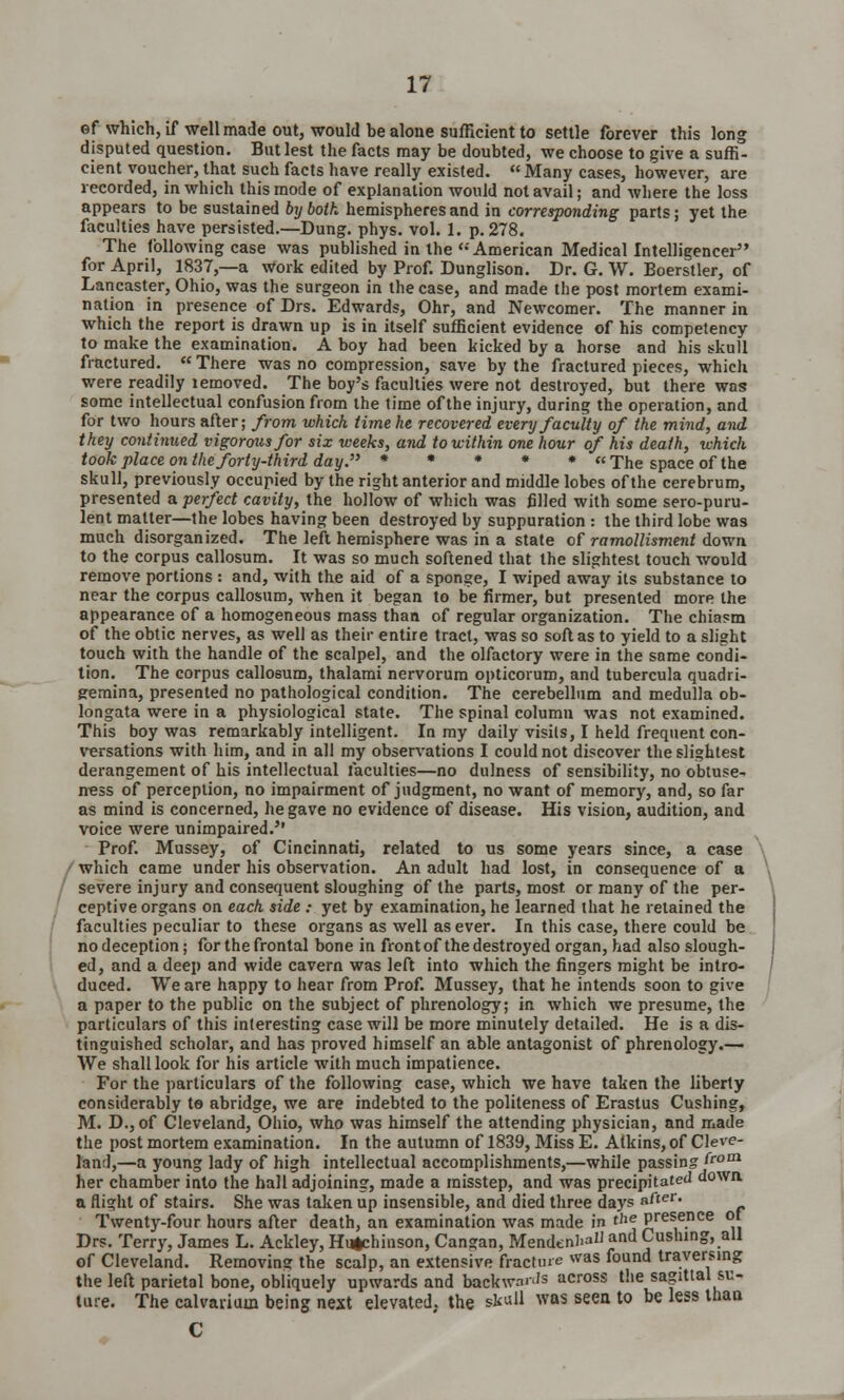 ef which, if well made out, would be alone sufficient to settle forever this long disputed question. But lest the facts may be doubted, we choose to give a suffi- cient voucher, that such facts have really existed.  Many cases, however, are recorded, in which this mode of explanation would not avail; and where the loss appears to be sustained by both hemispheres and in corresponding parts; yet the faculties have persisted.—Dung. phys. vol. 1. p. 278. The following case was published in the''American Medical Intelligencer for April, 1837,—a Work edited by Prof. Dunglison. Dr. G. W. Eoerstler, of Lancaster, Ohio, was the surgeon in the case, and made the post mortem exami- nation in presence of Drs. Edwards, Ohr, and Newcomer. The manner in which the report is drawn up is in itself sufficient evidence of his competency to make the examination. A boy had been kicked by a horse and his skull fractured.  There was no compression, save by the fractured pieces, which were readily lemoved. The boy's faculties were not destroyed, but there was some intellectual confusion from the time of the injury, during the operation, and for two hours after; from which time he recovered every faculty of the mind, and they continued vigorous for six weeks, and to within one hour of his death, which took place on the forty-third day. * * * * » The space of the skull, previously occupied by the right anterior and middle lobes of the cerebrum, presented a perfect cavity, the hollow of which was filled with some sero-puru- lent matter—the lobes having been destroyed by suppuration : the third lobe was much disorganized. The left hemisphere was in a state of ramollisment down to the corpus callosum. It was so much softened that the slightest touch would remove portions : and, with the aid of a sponge, I wiped away its substance to near the corpus callosum, when it began to be firmer, but presented more the appearance of a homogeneous mass than of regular organization. The chiasm of the obtic nerves, as well as their entire tract, was so soft as to yield to a slight touch with the handle of the scalpel, and the olfactory were in the same condi- tion. The corpus callosum, thalami nervorum opticorum, and tubercula quadri- gemina, presented no pathological condition. The cerebellum and medulla ob- longata were in a physiological state. The spinal column was not examined. This boy was remarkably intelligent. In my daily visits, I held frequent con- versations with him, and in all my observations I could not discover the slightest derangement of his intellectual faculties—no dulness of sensibility, no obtuse- ness of perception, no impairment of judgment, no want of memory, and, so far as mind is concerned, he gave no evidence of disease. His vision, audition, and voice were unimpaired. Prof. Mussey, of Cincinnati, related to us some years since, a case which came under his observation. An adult had lost, in consequence of a severe injury and consequent sloughing of the parts, most or many of the per- ceptive organs on each side : yet by examination, he learned that he retained the faculties peculiar to these organs as well as ever. In this case, there could be no deception; for the frontal bone in front of the destroyed organ, had also slough- ed, and a deep and wide cavern was left into which the fingers might be intro- duced. We are happy to hear from Prof. Mussey, that he intends soon to give a paper to the public on the subject of phrenology; in which we presume, the particulars of this interesting case will be more minutely detailed. He is a dis- tinguished scholar, and has proved himself an able antagonist of phrenology.— We shall look for his article with much impatience. For the particulars of the following case, which we have taken the liberty considerably te abridge, we are indebted to the politeness of Erastus Cushing, M. D., of Cleveland, Ohio, who was himself the attending physician, and made the post mortem examination. In the autumn of 1839, Miss E. Atkins, of Cleve- land,—a young lady of high intellectual accomplishments,—while passing »~rom her chamber into the hall adjoining, made a misstep, and was precipitated down a flight of stairs. She was taken up insensible, and died three days after. Twenty-four hours after death, an examination was made in the presence ot Drs. Terry, James L. Ackley, Hugchinson, Cangan, Mendenl>aU and Cushing, all of Cleveland. Removing the scalp, an extensive fracture was found traversing the left parietal bone, obliquely upwards and backward across the sagittal su- ture. The calvaiiuin being next elevated, the sk«U was seen to be less than