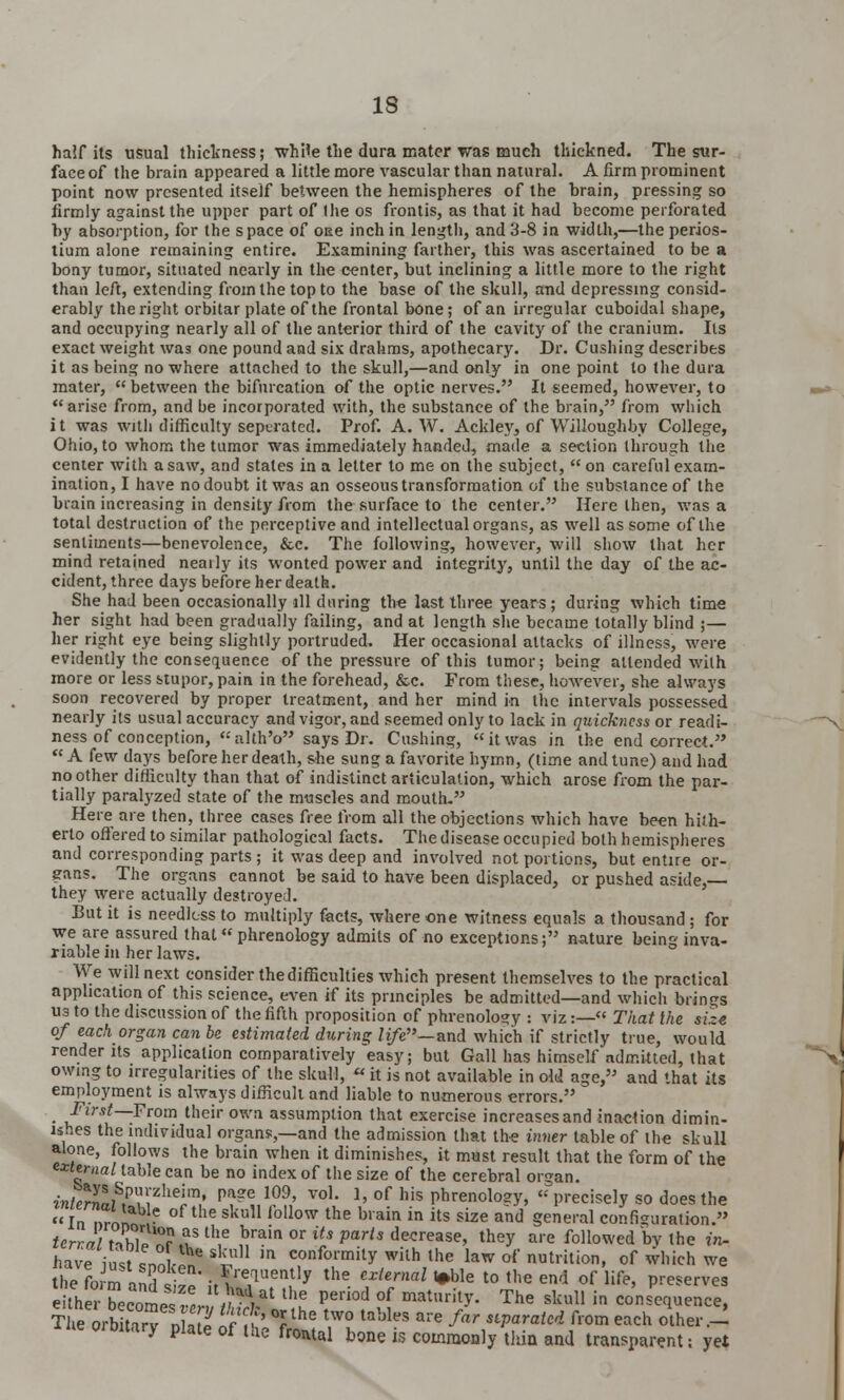 half its usual thickness; while the dura mater was much thickned. The sur- face of the brain appeared a little more vascular than natural. A firm prominent point now presented itself between the hemispheres of the brain, pressing so firmly against the upper part of (he os frontis, as that it had become perforated by absorption, for the space of oue inch in length, and 3-8 in width,—the perios- tium alone remaining entire. Examining farther, this was ascertained to be a bony tumor, situated nearly in the center, but inclining a little more to the right than left, extending from the top to the base of the skull, and depressing consid- erably the right orbitar plate of the frontal bone; of an irregular cuboidal shape, and occupying nearly all of the anterior third of the cavity of the cranium. Its exact weight was one pound and six drahms, apothecary. Dr. Cushing describes it as being no where attached to the skull,—and only in one point to the dura mater,  between the bifurcation of the optic nerves. It seemed, however, to arise from, and be incorporated with, the substance of the brain, from which it was with difficulty separated. Prof. A. W. Ackley, of Willoughby College, Ohio, to whom the tumor was immediately handed, made a section through the center with a saw, and states in a letter to me on the subject, on careful exam- ination, I have no doubt it was an osseous transformation of the substance of the brain increasing in density from the surface to the center. Here then, was a total destruction of the perceptive and intellectual organs, as well as some of the sentiments—benevolence, &c. The following, however, will show that her mind retained neaily its wonted power and integrity, until the day of the ac- cident, three days before her death. She had been occasionally ill during the last three years; during which time her sight had been gradually failing, and at length she became totally blind ;— her right eye being slightly portruded. Her occasional attacks of illness, were evidently the consequence of the pressure of this tumor; being attended with more or less stupor, pain in the forehead, &c. From these, however, she always soon recovered by proper treatment, and her mind in the intervals possessed nearly its usual accuracy and vigor, and seemed only to lack in quickness or readi- ness of conception, alth'o says Dr. Cushing, it was in the end correct.  A few days before her death, she sung a favorite hymn, (time and tune) and had no other difficulty than that of indistinct articulation, which arose from the par- tially paralyzed state of the muscles and mouth. Here are then, three cases free from all the objections which have been hith- erto offered to similar pathological facts. The disease occupied both hemispheres and corresponding parts ; it was deep and involved not portions, but entire or- gans. The organs cannot be said to have been displaced, or pushed aside,— they were actually destroyed. But it is needless to multiply facts, where one witness equals a thousand ; for we are assured that« phrenology admits of no exceptions; nature being inva- riable in her laws. We will next consider the difficulties which present themselves to the practical application of this science, even if its principles be admitted—and which brings us to the discussion of the fifth proposition of phrenology : viz:— That the size of each organ can be estimated during life— and which if strictly true, would render its application comparatively easy; but Gall has himself admitted, that owing to irregularities of the skull,  it is not available in old age, and that its employment is always difficult and liable to numerous errors. • \flYSt~ Fr°m tlleirowa assumption that exercise increases and inaction dimin- ishes the individual organs,—and the admission that the inner table of the skull alone, follows the brain when it diminishes, it must result that the form of the external table can be no index of the size of the cerebral organ. inleirn^?heim' pa2e 109' voK 1. of his phrenology, precisely so does the In nrnn ,■ of the sku11 follow the brain in its size and general configuration. *crra/rVhlpnrl.vSth,e brain or l7* P^is decrease, they are followed by the in, have iust «nnlin ^ m conformity wilh the law of nutrition, of which we the form and i~ J'^ y the exUrml *ble t0 ,he end of life' P^serves eitherTecome^l, \F*iat the pei'iod °f maturit>'- The sku11 in ^sequence, Therb Z 22n??' °rlhe tW° taWeS are far s^araUd fl0m each ^■~ iiieorbitary plate of the frontal bone is commonly thin and transparent; yet