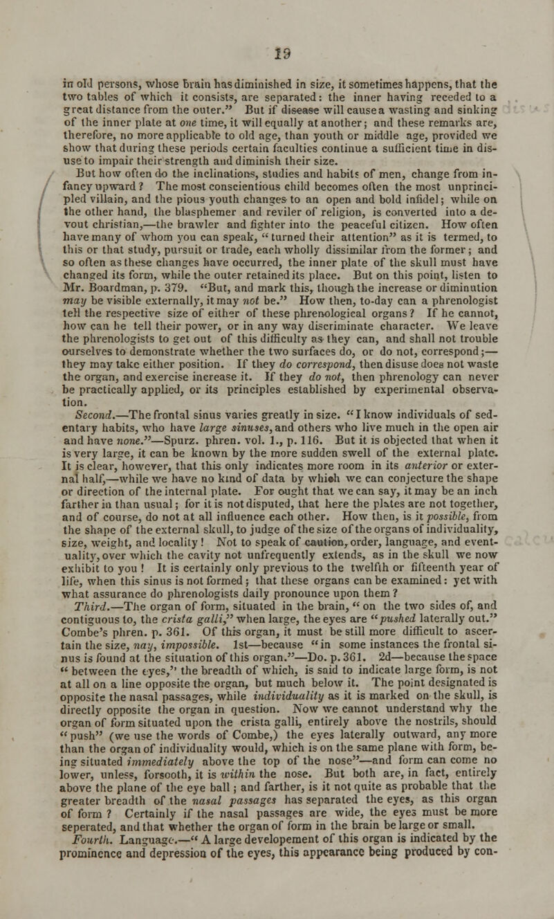 in oIJ persons, whose brain has diminished in size, it sometimes happens, that the two tables of which it consists, are separated: the inner having receded to a g reat distance from the outer. But if disease will cause a wasting and sinking of the inner plate at one time, it will equally at another; and these remarks are, therefore, no more applicable to old age, than youth or middle age, provided we show that during these periods certain faculties continue a sufficient time in dis- use to impair their strength and diminish their size. But how often do the inclinations, studies and habits of men, change from in- fancy upward ? The most conscientious child becomes often the most unprinci- pled villain, and the pious youth changes to an open and bold infidel; while on the other hand, the blasphemer and reviler of religion, is converted into a de- vout christian,—the brawler and fighter into the peaceful citizen. How often have many of whom you can speak,  turned their attention as it is termed, to this or that study, pursuit or trade, each wholly dissimilar from the former; and so often as these changes have occurred, the inner plate of the skull must have changed its form, while the outer retained its place. But on this point, listen to Mr. Boardman, p. 379. But, and mark this, though the increase or diminution may be visible externally, it may not be. How then, to-day can a phrenologist tell the respective size of either of these phrenological organs ? If he cannot, how can he tell their power, or in any way discriminate character. We leave the phrenologists to get out of this difficulty as they can, and shall not trouble ourselves to demonstrate whether the two surfaces do, or do not, correspond;— they may take either position. If they do correspond, then disuse does not waste the organ, and exercise increase it. If they do not, then phrenology can never be practically applied, or its principles established by experimental observa- tion. Second.—The frontal sinus varies greatly in size. Iknow individuals of sed- entary habits, who have large sinuses, and others who live much in the open air and have none.—Spurz. phren. vol. 1., p. 116. But it is objected that when it is very large, it can be known by the more sudden swell of the external plate. It is clear, however, that this only indicates more room in its anterior or exter- nal half,—while we have no kind of data by whi»h we can conjecture the shape or direction of the internal plate. For ought that we can say, it may be an inch farther in than usual; for it is not disputed, that here the plates are not together, and of course, do not at all influence each other. How then, is it possible, from the shape of the external skull, to judge of the size of the organs of individuality, size, weight, and locality! Not to speak of caution, order, language, and event- ualit)r, over which the cavity not unfrequently extends, as in the skull we now exhibit to you ! It is certainly only previous to the twelfth or fifteenth year of life, when this sinus is not formed; that these organs can be examined: yet with what assurance do phrenologists daily pronounce upon them ? Third.—The organ of form, situated in the brain,  on the two sides of, and contiguous to, the crista galli, when large, the eyes are pushed laterally out. Combe's phren. p. 361. Of this organ, it must be still more difficult to ascer- tain the size, nay, impossible. 1st—because in some instances the frontal si- nus is found at the situation of this organ.—Do. p. 361. 2d—because the space  between the eyes,'' the breadth of which, is said to indicate large form, is not at all on a line opposite the organ, but much below it. The point designated is opposite the nasal passages, while individuality as it is marked on the skull, is directly opposite the organ in question. Now we cannot understand why the organ of form situated upon the crista galli, entirely above the nostrils, should  push (we use the words of Combe,) the eyes laterally outward, any more than the organ of individuality would, which is on the same plane with form, be- ing situated immediately above the top of the nose—and form can come no lower, unless, forsooth, it is within the nose. But both are, in fact, entirely above the plane of the eye ball; and farther, is it not quite as probable that the greater breadth of the nasal passages has separated the eyes, as this organ of form ? Certainly if the nasal passages are wide, the eyes must be more seperated, and that whether the organ of form in the brain be large or small. Fourth. Language.— A large developement of this organ is indicated by the prominence and depressiou of the eyes, this appearance being produced by con-