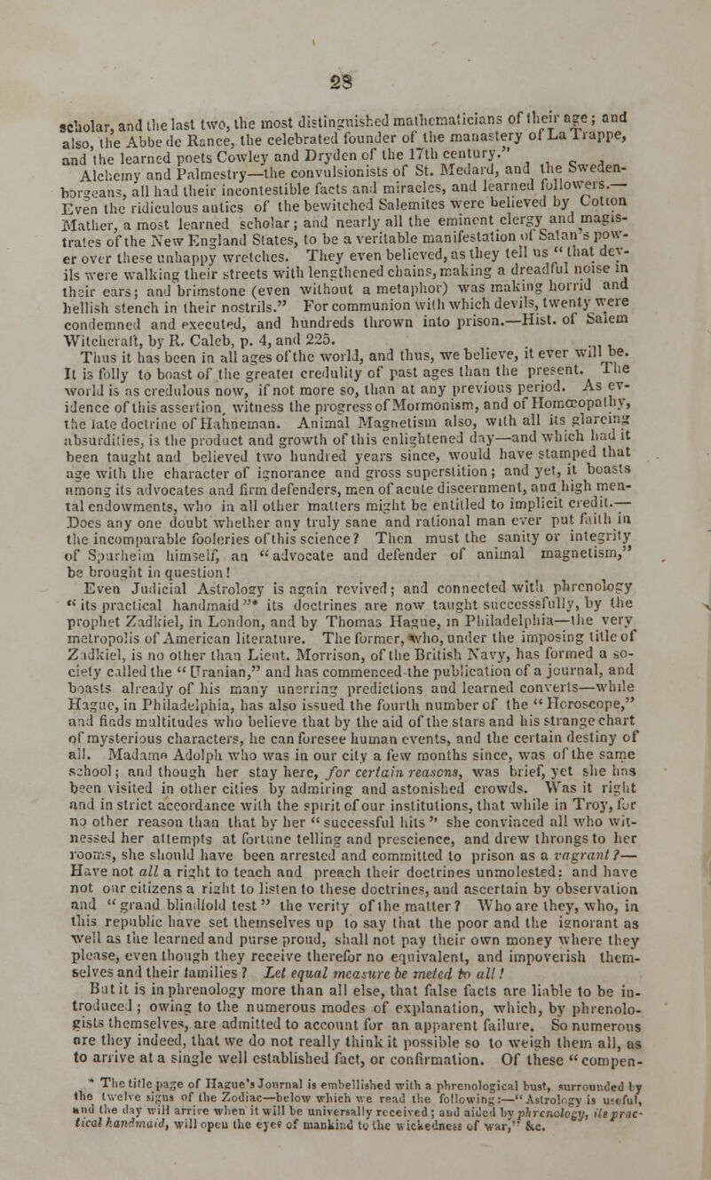 23 scholar, and the last two, the most distinguished mathematicians of their age; and also the Abbede Ranee, the celebrated founder of the manastery ofLaTrappe, and the learned poets Cowley and Drydcn of the 17th century. Alchemy and Palmestry—the convulsionists of St. Medard, and the bweden- borgeans, all had their incontestible facts and miracles, and learned followers.— Even the ridiculous antics of the bewitched Salemites were believed by Cotton Mather, a most learned scholar; and nearly all the eminent clergy and magis- trates of the New England States, to be a veritable manifestation of Satan s pow- er over these unhappy wretches. They even believed, as they tell us that dev- ils were walking their streets with lengthened chains, making a dreadful noise m their ears; and'brimstone (even without a metaphor) was making horrid and hellish stench in their nostrils. For communion \vi(h which devils, twenty were condemned and executed, and hundreds thrown into prison.—Hist, of Salem Witchcraft, by R. Caleb, p. 4, and 225. Tims it has been in all ages of the world, and thus, we believe, it ever will be. It is folly to boast of the greatei credulity of past ages than the present. Ihe world is as credulous now, if not more so, than at any previous period. As ev- idence of this assertion, witness the progress of Mormonism, and of Homoeopathy, the late doctrine of Hahneman. Animal Magnetism also, with all its giareing absurdities, is the product and growth of this enlightened day—and which had it been taught and believed two hundred years since, would have stamped that age with the character of ignorance and gross superstition; and yet, it boasts among its advocates and firm defenders, men of acute discernment, ana high men- tal endowments, who in all other mailers might be entitled to implicit credit.— Does any one doubt whether any truly sane and rational man ever put faith 10 the incomparable fooleries of this science? Then must the sanity or integrity of Spurheim him?eif, an advocate and defender of animal magnetism, be brought in question! Even Judicial Astrology is again revived; and connected with phrenology  its practical handmaid* its doctrines are now taught successsfully, by the prophet Zadkiel, in London, and by Thomas Hague, in Philadelphia—the very metropolis of American literature. The former, *vho, under the imposing title of Z idkiel, is no other than Lieut. Morrison, of the British Navy, has formed a so- ciety called the  [Iranian, and has commenced the publication of a journal, and boasts already of his many unerring predictions and learned converts—while Hague, in Philadelphia, has also issued the fourth number of the  Horoscope, and finds multitudes who believe that by the aid of the stars and his strange chart of mysterious characters, he can foresee human events, and the certain destiny of ail. Madame Adolph who was in our city a few months since, was of the same school; and though her stay here, for certain reasons, was brief, yet she has been visited in other cities by admiring and astonished crowds. Was it right and in strict accordance with the spirit of our institutions, that while in Troy, for no other reason than that by her successful hits'' she convinced all who wit- nessed her attempts at fortune telling and prescience, and drew throngs to her rooms, she should have been arrested and committed to prison as a vagrant ?— Have not all a right to teach and preach their doctrines unmolested: and have not oar citizens a riaht to listen to these doctrines, and ascertain by observation and  grand blindfold test  the verity of the matter? Who are they, who, in this republic have set themselves up to say that the poor and the ignorant as •well as tiie learned and purse proud, shall not pay their own money where they please, even though they receive therefor no equivalent, and impoverish them- selves and their lamilies ? Let equal measure be meted to all! Bat it is in phrenology more than all else, that false facts are liable to be in- troduced ; owing to the numerous modes of explanation, which, by phrenolo- gists themselves, are admitted to account for an apparent failure. So numerous ore they indeed, that we do not really think it possible so to weigh them all, as to arrive at a single well established fact, or confirmation. Of these compen- * The title page of Hague's Journal is embellished with a phrenological bust, surrounded ly the twelve signs of the Zodiac— below which we read the following:— Astrology is useful, hiid the day wilt arrive when it will be universally received; and aided hy phrenology, He prac- tical handmaid, will optu the eyes of mankind to the wickedness of war,' &c.