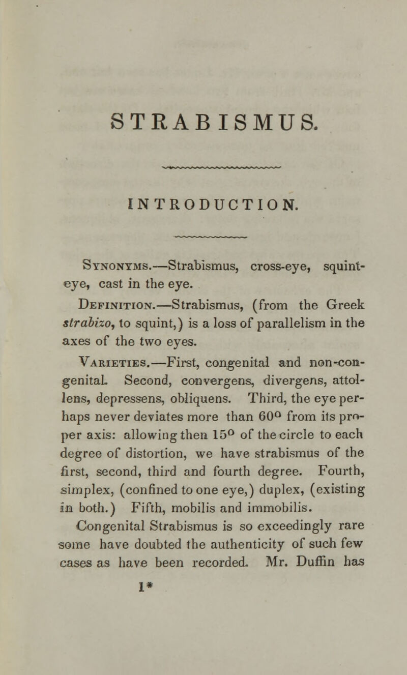 STRABISMUS. INTRODUCTION. Synonyms.—Strabismus, cross-eye, squint- eye, cast in the eye. Definition.—Strabismus, (from the Greek strabizo, to squint,) is a loss of parallelism in the axes of the two eyes. Varieties.—First, congenital and non-con- genital. Second, eonvergens, divergens, attol- lens, depressens, obliquens. Third, the eye per- haps never deviates more than 60° from its pro- per axis: allowing then 15° of the circle to each degree of distortion, we have strabismus of the first, second, third and fourth degree. Fourth, simplex, (confined to one eye,) duplex, (existing in both.) Fifth, mobilis and immobilis. Congenital Strabismus is so exceedingly rare some have doubted the authenticity of such few cases as have been recorded. Mr. Duffin has