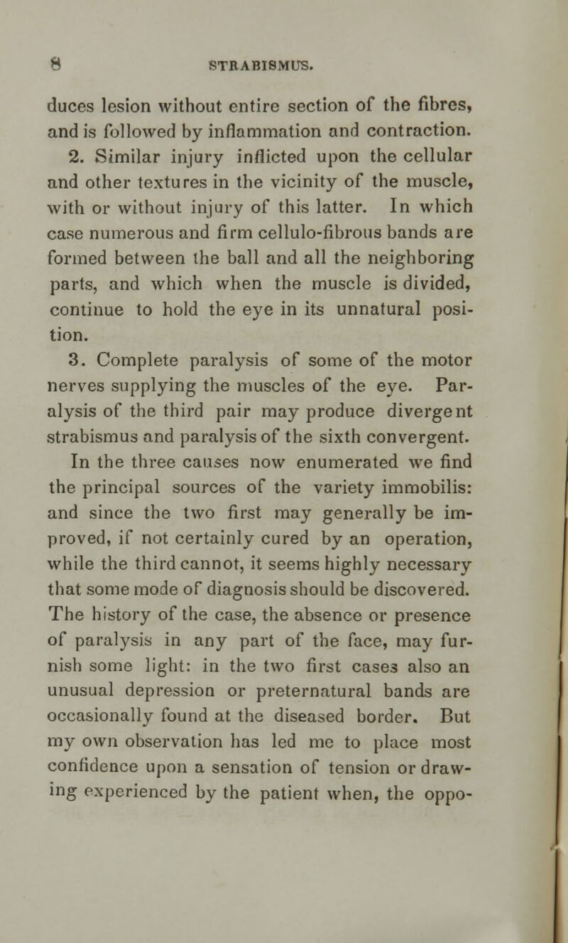 duces lesion without entire section of the fibres, and is followed by inflammation and contraction. 2. Similar injury inflicted upon the cellular and other textures in the vicinity of the muscle, with or without injury of this latter. In which case numerous and firm cellulo-fibrous bands are formed between the ball and all the neighboring parts, and which when the muscle is divided, continue to hold the eye in its unnatural posi- tion. 3. Complete paralysis of some of the motor nerves supplying the muscles of the eye. Par- alysis of the third pair may produce divergent strabismus and paralysis of the sixth convergent. In the three causes now enumerated we find the principal sources of the variety immobilis: and since the two first may generally be im- proved, if not certainly cured by an operation, while the third cannot, it seems highly necessary that some mode of diagnosis should be discovered. The history of the case, the absence or presence of paralysis in any part of the face, may fur- nish some light: in the two first cases also an unusual depression or preternatural bands are occasionally found at the diseased border. But my own observation has led me to place most confidence upon a sensation of tension or draw- ing experienced by the patient when, the oppo-