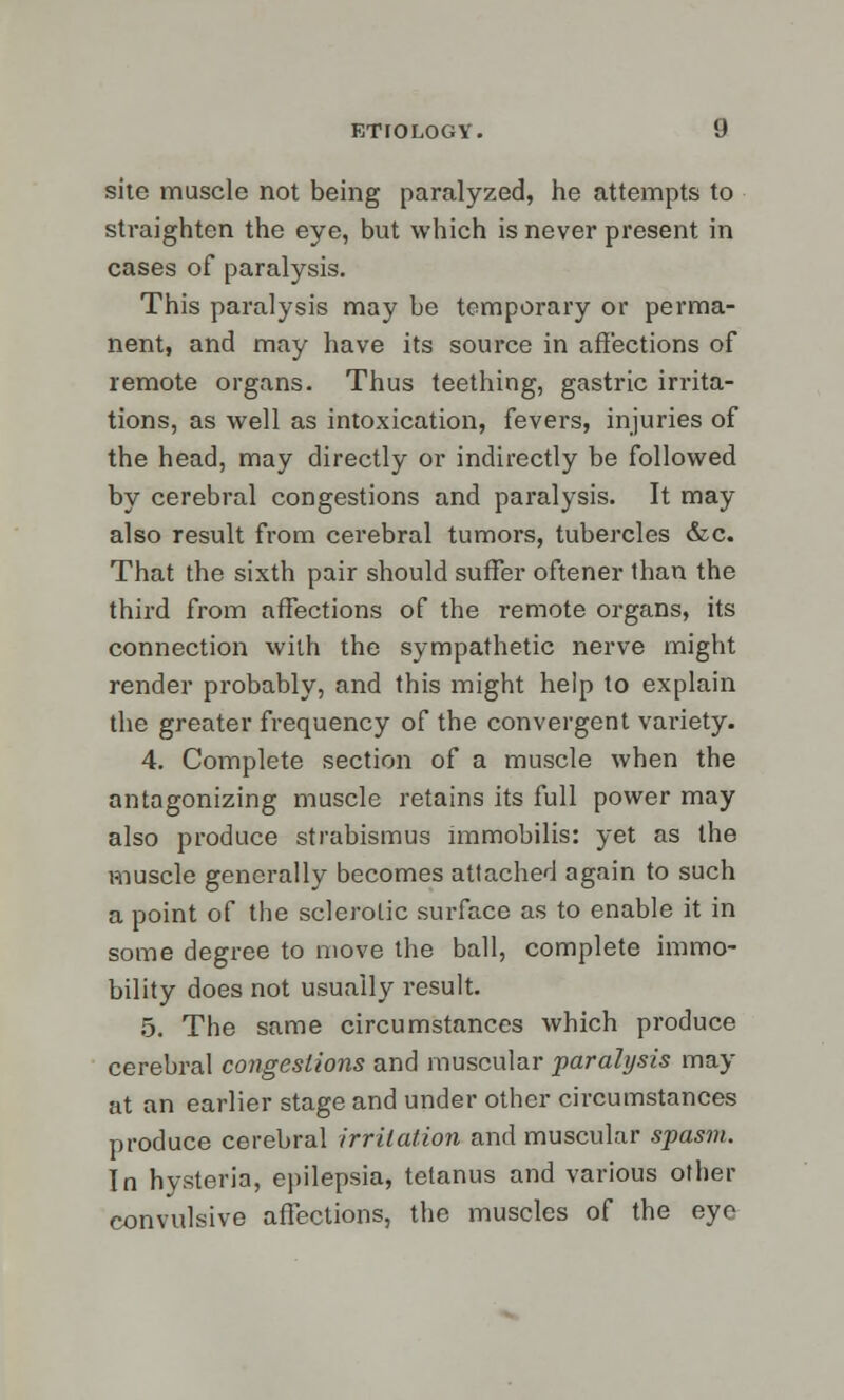 site muscle not being paralyzed, he attempts to straighten the eye, but which is never present in cases of paralysis. This paralysis may be temporary or perma- nent, and may have its source in affections of remote organs. Thus teething, gastric irrita- tions, as well as intoxication, fevers, injuries of the head, may directly or indirectly be followed by cerebral congestions and paralysis. It may also result from cerebral tumors, tubercles &c. That the sixth pair should suffer oftener than the third from affections of the remote organs, its connection with the sympathetic nerve might render probably, and this might heip to explain the greater frequency of the convergent variety. 4. Complete section of a muscle when the antagonizing muscle retains its full power may also produce strabismus immobilis: yet as the muscle generally becomes attached again to such a point of the sclerotic surface as to enable it in some degree to move the ball, complete immo- bility does not usually result. 5. The same circumstances which produce cerebral congestions and muscular paralysis may at an earlier stage and under other circumstances produce cerebral irritation and muscular spasm. In hysteria, epilepsia, tetanus and various other convulsive affections, the muscles of the eye